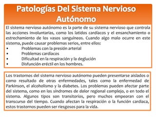El sistema nervioso autónomo es la parte de su sistema nervioso que controla 
las acciones involuntarias, como los latidos cardíacos y el ensanchamiento o 
estrechamiento de los vasos sanguíneos. Cuando algo malo ocurre en este 
sistema, puede causar problemas serios, entre ellos: 
• Problemas con la presión arterial 
• Problemas cardíacos 
• Dificultad en la respiración y la deglución 
• Disfunción eréctil en los hombres. 
Los trastornos del sistema nervioso autónomo pueden presentarse aislados o 
como resultado de otras enfermedades, tales como la enfermedad de 
Parkinson, el alcoholismo y la diabetes. Los problemas pueden afectar parte 
del sistema, como en los síndromes de dolor regional complejo, o en todo el 
sistema. Algunos tipos son transitorios, pero muchos empeoran con el 
transcurso del tiempo. Cuando afectan la respiración o la función cardiaca, 
estos trastornos pueden ser riesgosos para la vida. 
 