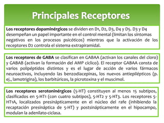 Los receptores dopaminérgicos se dividen en D1, D2, D3, D4 y D5. D3 y D4 
desempeñan un papel importante en el control mental (limitan los síntomas 
negativos en los procesos psicóticos) mientras que la activación de los 
receptores D2 controla el sistema extrapiramidal. 
Los receptores de GABA se clasifican en GABAA (activan los canales del cloro) 
y GABAB (activan la formación del AMP cíclico). El receptor GABAA consta de 
varios polipéptidos distintos y es el lugar de acción de varios fármacos 
neuroactivos, incluyendo las benzodiacepinas, los nuevos antiepilépticos (p. 
ej., lamotrigina), los barbitúricos, la picrotoxina y el muscimol. 
Los receptores serotoninérgicos (5-HT) constituyen al menos 15 subtipos, 
clasificados en 5-HT1 (con cuatro subtipos), 5-HT2 y 5-HT3. Los receptores 5- 
HT1A, localizados presinápticamente en el núcleo del rafe (inhibiendo la 
recaptación presináptica de 5-HT) y postsinápticamente en el hipocampo, 
modulan la adenilato-ciclasa. 
 