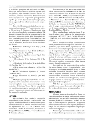 Rev Neurocienc 2007;15/3:183–189185
original
to de insônia, por parte dos praticantes de MTC,
sendo que diversos estudos recentes sugerem que
a acupuntura pode controlar o sistema nervoso au-
tônomo9-14
, além de estudos que demonstram que
pontos específicos de acupuntura, principalmente
aqueles que atuam diretamente no Coração (Xin),
têm a capacidade de reduzir as atividades simpá-
ticas15-17
.
Para o devido tratamento da insônia com acu-
puntura, diversos autores5,6,9,17
sugerem que a corre-
ta Diferenciação de Síndromes é fundamental para
boa prática e obtenção dos resultados desejados. Há
algumas pequenas divergências na apresentação das
Síndromes, no entanto quatro delas são amplamente
mencionadas enquanto outras são mencionadas com
menor freqüência. Na seqüência abaixo são apresen-
tadas as Síndromes, desde as mais citadas até as me-
nos citadas:
•	Deficiência do Coração e do Baço (Xin Pi
Liang Xu)5,6,18,19
;
•	Hiperatividade do Fogo devido à Deficiên-
cia do Yin (Yin Xu Huo Wang)5,6,18,19
;
•	Ascensão do Fogo Excessivo do Fígado (Gan
Huo Shang Rao)5,6,18,19
;
•	Desordem do Qi do Estômago (Wei Qi Bu
He)5,6,18
;
•	Deficiência do Coração e da Vesícula Biliar
(Xin Dan Liang Xu)18,19
;
•	Desarmonia entre o Coração e o Rim (Xin
Shen Bu Jiao)17
;
•	Calor Mucosidade agredindo o Coração
(Tan Re Xin Rao)19
;
•	Fogo Exuberante do Coração (Xin Huo
Sheng)19
;
O objetivo principal deste trabalho é a veri-
ficação dos efeitos da prática da acupuntura como
recurso terapêutico para o tratamento de pacientes
portadores de insônia. Como objetivo secundário,
este trabalho visa comparar, quando possível, a acu-
puntura com outros recursos terapêuticos emprega-
dos nos estudos analisados.
MÉTODO
Para realização deste estudo, foi empregado
o método de revisão sistemática da literatura, com
objetivo principal de identificar os efeitos da acupun-
tura no tratamento da insônia, tendo sido realizado
nas dependências do CIEFATO — Centro Inter-
nacional de Estudos de Fisioterapia, Acupuntura e
Terapias Orientais/EBRAMEC — Escola Brasileira
de Medicina Chinesa.
Para a realização das buscas dos artigos cien-
tíficos, conduzida entre Abril e Outubro de 2005, fo-
ram utilizadas diversas bases de dados, com destaque
para o sistema MEDLINE; a Cochrane Library, Bio-
Med Central; BMC Complementary and Alternati-
ve Medicine; SciELO (Scientific Electronic Library
Online); LILACS (Literatura Latino-Americana e
do Caribe em Ciências da Saúde); ACUBRIEFS;
além de artigos enviados diretamente da China atra-
vés de busca realizada na Shandong University of
Traditional Chinese Medicine.
Neste trabalho foram realizadas buscas de ar-
tigos científicos com a utilização das seguintes pala-
vras-chaves: “ACUPUNTURA”, “AURICULAR” e
“INSÔNIA”, com suas variantes em inglês, espanhol
e francês.
Para a inclusão dos artigos científicos neste
estudo, os mesmos deveriam possuir um caráter ex-
perimental, seja ensaio clínico, seja estudo ou série
de casos; ter como objetivo principal a avaliação do
uso da acupuntura no tratamento da insônia; terem
sido publicados entre 1975 e 2005, tendo como prin-
cipal desfecho a melhora, piora ou manutenção da
insônia. O principal critério de exclusão era o fato
de o artigo apresentar o tratamento de uma queixa
diferente da insônia e, mesmo assim, relatar alguma
possível alteração nessa queixa.
Para cada um dos artigos científicos analisa-
dos, alguns dados relevantes foram analisados e veri-
ficados pelo investigador principal. Dentre os dados
analisados, destacam-se o nome da revista científica
onde o artigo foi publicado; o ano da publicação;
o tamanho total da amostra; número de homens e
mulheres nas amostras estudadas; presença ou não
de grupo controle ou comparação; método de trata-
mento; resultados terapêuticos.
Vale dizer que nem todos os artigos científicos
incluídos neste estudo ofereceram a descrição de to-
dos os dados de interesse a serem analisados.
RESULTADOS
Cento e oitenta artigos científicos foram en-
contrados mediante as buscas realizadas, no entanto
apenas trinta e um preencheram os três critérios de
inclusão, já descritos, sendo que a maioria dos ar-
tigos foi excluída por não apresentar a acupuntura
no tratamento de insônia como objetivo principal do
artigo, por não ser estudo experimental e por apre-
sentar-se em repetição.
Com relação à revista científica onde os arti-
gos científicos foram publicados, ficou evidenciado
 