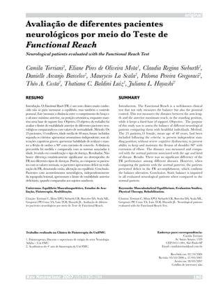 Rev Neurocienc 2007;15/3:190–194 190
Avaliação de diferentes pacientes
neurológicos por meio do Teste de
Functional Reach
Camila Torriani1
, Eliane Pires de Oliveira Mota1
, Claudia Regina Sieburth2
,
Danielle Arcanjo Barcelos2
, Maurycio La Scala2
, Paloma Pereira Gregoraci2
,
Théo A. Costa2
, Thatiana C. Baldini Luiz2
, Juliana L. Hayashi2
RESUMO
Introdução. O Functional Reach (FR) é um teste clínico muito conhe-
cido não só para mensurar o equilíbrio, mas também o controle
postural. Este mensura a distância entre o comprimento do braço e
o alcance máximo anterior, na posição ortostática, enquanto man-
tém uma base de suporte fixa. Objetivo. O objetivo do trabalho foi
avaliar o limite de estabilidade anterior de diferentes pacientes neu-
rológicos comparando-os com valores de normalidade. Método. Os
25 pacientes, 14 mulheres, idade média de 48 anos, foram incluídos
segundo os critérios: apresentar ortostatismo independente; sem al-
terações cognitivas graves; apresentar habilidade de realizar e man-
ter a flexão de ombro a 90° com extensão de cotovelo. A distância
percorrida foi medida e comparada com as normas associadas à
idade, levando em consideração o tipo de doença. Resultados. Não
houve diferença estatisticamente significante no desempenho do
FR nos diferentes tipos de doenças. Porém, ao comparar os pacien-
tes com os valores normais, os pacientes apresentam déficit na reali-
zação do FR, denotando então, alteração no equilíbrio. Conclusão.
Pacientes com acometimentos neurológicos, independentemente
da topografia lesional, apresentam o limite de estabilidade anterior
deficitário, quando comparados aos sujeitos saudáveis.
Unitermos: Equilíbrio Musculosquelético, Estudos de Ava-
liação, Fisioterapia, Reabilitação.
Citação: Torriani C, Mota EPO, Sieburth CR, Barcelos DA, Scala ML,
Gregoraci PP, Costa TA, Luiz TCB, Hayashi JL. Avaliação de diferen-
tes pacientes neurológicos por meio do Teste de Functional Reach.
SUMMARY
Introduction. The Functional Reach is a well-known clinical
test that not only measures the balance but also the postural
control. This test measures the distance between the arm leng-
th and the anterior maximum reach, in the standing position,
while it keeps a fixed base of support. Objective.  The purpose
of this study was to assess the balance of different neurological
patients comparing them with healthful individuals. Method.
The 25 patients,14 female, mean age of 48 years, had been
included following the criteria: to present independent stan-
ding position; without severe cognitive dysfunction; to present
ability to keep and maintain the flexion of shoulder 90° with
extension of elbow. The distance was measured and compa-
red with the normal patterns associated with the age and kind
of disease. Results. There was no significant difference of the
FR performance among different diseases. However, when
comparing the patients with the normal patterns, the patients
presented deficit in the FR accomplishment, which confirms
the balance alteration. Conclusion. Static balance is impaired
in all evaluated neurological patients when compared to the
normal pattern.
Keywords: Musculoskeletal Equilibrium, Evaluation Studies,
Physical Therapy, Rehabilitation.
Citation: Torriani C, Mota EPO, Sieburth CR, Barcelos DA, Scala ML,
Gregoraci PP, Costa TA, Luiz TCB, Hayashi JL. Neurological patients
evaluated with the Functional Reach Test.
Trabalho realizado na Clínica de Fisioterapia do UniFMU.
1. Fisioterapeuta, Docente e supervisora de estágio do setor Neurologia
Adulto – Uni FMU.
2. Acadêmicos do 4º ano de fisioterapia do Uni FMU.
Endereço para correspondência:
Camila Torriani
Av. Santo Amaro, 1329
CEP 04511-001, São Paulo-SP
Email: camilatorriani@uol.com.br
Recebido em: 02/10/2006
Revisão: 03/10/2006 a 27/03/2007
Aceito em: 28/03/2007
Conflito de interesses: não
Neurological patients evaluated with the Functional Reach Test
original
 