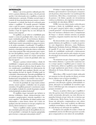 INTRODUÇÃO
Balance é um termo genérico utilizado para des-
crever a postura dinâmica do corpo a fim de prevenir
quedas e está relacionada com o equilíbrio, a reação de
endireitamento e proteção. O balance normal requer o
controle de forças gravitacionais para manter o contro-
le postural e o controle das forças de aceleração para
manter o equilíbrio1
. O controle postural é definido
como a ação de manter a posição do corpo no espa-
ço com objetivo de estabilidade e orientação, podendo
envolver a base de suporte fixa ou com alteração da
mesma como resposta2
.
O equilíbrio em pé refere-se à habilidade para
manter o centro de gravidade sobre a base de susten-
tação constituída pelos pés. É um fenômeno dinâmico
que envolve estabilidade e mobilidade, sendo impres-
cindível para manter uma posição no espaço ou mover-
se de modo controlado e coordenado3
. O equilíbrio é
constituído por uma sucessão ascendente de equilíbrios
instáveis, controlados por músculos tônicos conhecidos
como tônus postural. Eles estão presentes para contro-
lar estes desequilíbrios, manter o corpo sobre sua base
e, quando necessário, através de reações automáticas
para tentar recolocar o centro de gravidade sobre sua
base de suporte4
.
Durante a postura vertical estática, o limite de
estabilidade é composto pela área envolvida pelas bor-
das externas dos pés, sem alterar a base de apoio, e leva
em consideração a possibilidade de deslocamento do
centro de gravidade (para qualquer direção) sem que
haja mudança da base de suporte. O balance pode ser
controlado voluntariamente, havendo possibilidade de
ser treinado para um melhor desempenho. Para isso, é
fundamental a integridade do cerebelo e suas vias, o sis-
tema vestibular, a visão e o sistema sômatosensorial5-8
.
O centro de gravidade do corpo muda continu-
amente, mesmo quando o indivíduo está em posição
ortostática. O equilíbrio postural é o movimento corpo-
ral corrigido, resultado do controle da posição corporal
vertical projetado no plano horizontal9
.
O equilíbrio requer interações que incluem os
sistemas vestibulares, visuais, sômato-sensoriais (exte-
roceptivo e proprioceptivo), músculo esquelético e sis-
tema cognitivo10
. Os distúrbios do balance podem estar
relacionados a vários fatores, dentre eles a lesão em
qualquer uma das estruturas ou vias que compõem esse
sistema, fatores intrínsecos e extrínsecos11
.
Tanto o equilíbrio estático quanto o dinâmico
são controlados pela detecção de desequilíbrios do cen-
tro de gravidade e a iniciação de respostas apropriadas
para retornar o corpo para uma posição estável1,2
.
O balance é muito importante na vida dos in-
divíduos, apresentando-se essencial para a manuten-
ção da postura, tônus muscular e na coordenação dos
movimentos. Além disso, a manutenção e o controle
da postura e do balance, quando em circunstâncias
estáticas ou dinâmicas, são exigências essenciais para
as atividades de vida diária (AVDs)12
.
O FR é um teste clínico muito conhecido para
mensurar o limite de estabilidade anterior, a par-
tir do qual é possível inferir sobre o equilíbrio e o
controle postural10
e foi desenvolvido por Duncan3,4
.
Esse teste mensura a distância entre o comprimento
do braço e o alcance máximo anterior, na posição
ortostática, enquanto mantém uma base de suporte
fixa13-15
.
Foi desenvolvido como medida tanto estática
quanto dinâmica de equilíbrio, e é usado em pacien-
tes com diagnósticos diferentes, como Parkinson,
Hipofunção Vestibular, Esclerose Múltipla e fraturas
de quadril. É um teste sugerido para mensurar os
limites de estabilidade envolvendo o deslocamento
do centro de pressão anterior pela rotação em torno
da articulação do tornozelo, mantendo o quadril em
extensão10,16
.
No momento em que o braço avança, o equilí-
brio estático diminui, e a pessoa deve aumentar tan-
to o torque quanto o equilíbrio para se manter em
pé. Entretanto, define-se equilíbrio como habilidade
de reagir rapidamente para frente a forças desesta-
bilizadoras de forma eficiente para retomar a esta-
bilidade16
.
Além disso, o FR é sensível à idade, indicando
um aumento no risco de quedas em idosos, ao tentar
buscar objetos com os braços estendidos1,15
.
A realização do FR pode ser dificultada em
pacientes com alteração cognitiva, deformidades es-
pinais, alterações na mobilidade de membros supe-
riores e indivíduos que não conseguem se manter na
posição ortostática14
.
Nota-se, na prática clínica, que o equilíbrio é
uma das queixas mais referenciadas pelos pacientes,
sendo encontradas alterações nas mais diversas to-
pografias lesionais, já que vários são os sistemas que
o influenciam. Desta forma, faz-se necessário con-
firmar tais alterações, comparando-as com valores
de normalidade, bem como avaliá-lo em diferentes
condições neurológicas, a fim de verificar o impacto
de cada doença nas alterações de equilíbrio.
O objetivo do trabalho foi avaliar o limite de
estabilidade anterior de diferentes pacientes neuroló-
gicos comparando-os com valores de normalidade.
original
Rev Neurocienc 2007;15/3:190–194191
 