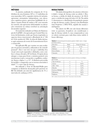 Rev Neurocienc 2007;15/3:190–194 192
original
MÉTODO
A amostra analisada foi composta de 14 in-
divíduos do sexo feminino (56%) e 11 indivíduos do
sexo masculino (44%), segundo critérios de inclusão:
apresentar ortostatismo independente, sem altera-
ções cognitivas graves, apresentar habilidade de re-
alizar e manter flexão de ombro a 90º com extensão
de cotovelo, não apresentar deformidades ou altera-
ções estruturais na coluna vertebral ou articulação
do membro superior.
O estudo foi realizado na Clínica de Fisiotera-
pia do UniFMU e foi aprovado por Comitê Ético in-
terno da Instituição, sendo que foram respeitados os
aspectos éticos concernentes a Resolução de nº 196
de 10 de outubro de 1996. A coleta de dados iniciou-
se após assinatura de termo de Consentimento Livre
e esclarecido.
Foi aplicado FR, que consiste em uma avalia-
ção em postura ortostática, utilizando-se do controle
postural14
. Este é um teste em que o indivíduo fica
em pé com os pés separados e alinhados, com o om-
bro e o braço elevado a 90º de flexão. O sujeito devia
alongar o corpo para frente o máximo possível, sem
movimentar os pés e sem perder o equilíbrio, confor-
me ilustra a figura 1, a e b16
. A distância percorrida
foi medida e comparada com as normas associadas à
idade14-16
e com o tipo de doença.
Foi utilizado o Teste de Kruskal-Wallis para
comparar as distâncias alcançadas pelo paciente no
RF. Foi definido um nível de significância de 5% e  
intervalos de confiança à 95%.
RESULTADOS
Os dados demográficos da amostra referentes
à idade e tempo de doença estão na tabela 1. Des-
sa forma, a média de idade da amostra é de 48,16
anos e a média do tempo de lesão é 67,36. Na tabela
2, demonstra-se a distribuição da população quanto
ao tipo de doença, sendo a doença com distribuição
mais freqüente o AVE/TCE, seguido das ataxias e
mielopatias.
Os valores de FR (cm) não foram diferentes
entre os pacientes, levando-se em consideração o
tipo de doença (tabela 3), mas comparando-se com
os valores normais para cada faixa etária (tabela 4)
houve diferença.
Tabela 1. Caracterização da amostra quanto à idade (anos) e tempo
de doença (meses).
Descritiva Idade Tempo de doença
Média 48,16 67,36
Mediana 52 48
Desvio Padrão 15,36 73,08
Tamanho 25 25
Tabela 2. Caracterização da amostra quanto à doença neurológica
apresentada.
Tipo de Doença n %
Ataxias 5 20,0%
AVE / TCE 8 32,0%
Distrofia 3 12,0%
Esclerose Múltipla 2 8,0%
Mielopatias 5 20,0%
Parkinson 2 8,0%
AVE= Acidente Vascular Encefálico; TCE= Traumatismo Crânio Encefálico.
Figura 1. a) O indivíduo em pé com os pés separados, ombros alinhados e braço
elevado a 90 graus de flexão. b) O indivíduo deve alongar o corpo para frente o máximo
possível, sem perder o equilíbrio.
 