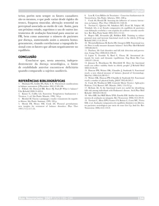 Rev Neurocienc 2007;15/3:190–194 194
original
terior, porém nem sempre os fatores causadores
são os mesmos, o que pode variar desde rigidez do
tronco, fraqueza muscular, alteração sensorial ou
perceptual associada ao medo de cair. Assim, para
um próximo estudo, sugerimos o uso de outros ins-
trumentos de avaliação funcional para associar ao
FR, bem como aumentar o número de pacientes
por doença, aumentando assim a amostra homo-
geneamente, visando correlacionar a topografia le-
sional com os fatores que afetam negativamente no
equilíbrio.
CONCLUSÃO
Conclui-se que, nesta amostra, indepen-
dentemente da doença neurológica, o limite
de estabilidade anterior encontra-se deficitário
quando comparado a sujeitos saudáveis.
REFERÊNCIAS BIBLIOGRÁFICAS
Huxham FE, Goldie PA, Patla A. E. Theoretical considerations
in balance assessment. J Physiother 2001;47:89-100.
Pollock AS, Durward BR, Rowe PJ, Paul JP. What is balance?
Clin Rehabil 2000;14:402-6.
Kisner C, Collby LA. Exercícios Terapêuticos fundamentos e
Técnicas. 3. ed. São Paulo: Manole, 1998, 746 p.
Bienfait M. Fáscias e pompages: estudo e tratamento do esquele-
to fibroso. São Paulo: Summus, 1999, 320 p.
Horak FB, Henry SM, Cook AS. Postural pertubations:
new insights for treatment of balance disorders. Phys Ther
1997;77(5):517-33.
1.
2.
3.
4.
5.
Lent R. Cem Bilhões de Neurônios – Conceitos fundamentais de
Neurociência. São Paulo: Atheneu, 2001, 698 p.
Cook AS, Horak FB. Assessing the influence of sensory interac-
tion on balance. Phys Ther 1986;66(10):1548-50.
Torriani C, Queiroz SS, Sakakura MT, Zicati M, Volpini AF,
Trindade AA, et al. Estudo comparativo do equilíbrio de pacientes
com disfunção cerebelar e com seqüelas de acidente vascular encefá-
lico. Rev Bras Prom Saúde 2005;18(3):157-61.
Rogers ME, Fernandez JE, Bohlken RM. Training to reduce
postural sway and increase functional reach in the elderly. J Occup
Rehabil 2001;11(4):291-8.
Wernick-Robinson M, Krebs DE, Giorgetti MM. Functional rea-
ch: Does it really measure dynamic balance? Arch Phys Med Rehabil
1999;80:262-9.
Duxbury AS. Gait disorders and fall risk: detection and preven-
tion. Comp Ther 2000;26(4):238-45.
Lajoie Y, Teasdale N, Bard C, Fleury M. Attentional de-
mands for static and dynamic equilibrium. Exp Brain Res Can
1993;97:139-44.
Jonsson E, Henriksson M, Hirschfeld H. Does the functional
reach test reflect stability limits in elderly people? J Rehabil Med
2002;35:26-30.
Duncan PW, Weiner DK, Chandler J, Studenski S. Functional
reach: a new clinical measure of balance. Journal of Gerontology:
Med Sci 1990;45(6):M192-7.
Weiner DK, Duncan PW, Chandler J, Studenski SA. Functional
reach: a marker of physical frailty. JAGS 1992;40:203-7.
Cook AS, Woollacott MH. Controle Motor Teoria e Aplicações
Práticas, 2ªed, Barueri (SP): Manole; 2003, 153-255 p.
Berham AL. Is the functional reach test useful for identifying
falls risk among individuals with Parkinson’s disease. Arch Phys Med
Rehabil 2002;83:538-42.
Silva MB, Asa SKP, Maria NNS, Zanella EM. Análise dos instru-
mentos de avaliação na miopatia. Rev Neurocienc 2006;14(2):29-43.
Torriani C, Mota EPO, Gomes CS, Batista C, Costa MC, Vieira
EM, et al. Avaliação comparativa do equilíbrio dinâmico em diferen-
tes pacientes neurológicos por meio do teste Get Up And Go. Rev
Neurocienc 2006;14(3):135-9.
6.
7.
8.
9.
10.
11.
12.
13.
14.
15.
16.
17.
18.
19.
 