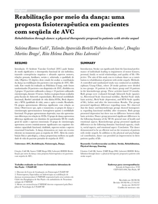 Rev Neurocienc 2007;15/3:195–202195
original
Reabilitação por meio da dança: uma
proposta fisioterapêutica em pacientes
com seqüela de AVC
SuleimaRamosCalil1
,TalimãnAparecidaBertelliPinheirodosSantos1
,Douglas
Martins Braga2
, Rita Helena Duarte Dias Labronici3
RESUMO
Introdução. O Acidente Vascular Cerebral (AVC) pode limitar
de modo significativo o desempenho funcional de um indivíduo,
trazendo conseqüências negativas e afetando aspectos motores,
relações pessoais, familiares, sociais e, sobretudo, a qualidade de
vida. Objetivo. O objetivo deste estudo foi avaliar a contribuição
da dança na reabilitação dos pacientes com seqüelas de AVC. Mé-
todo. Este estudo foi realizado na Policlínica Unasp, onde foram
randomizados 20 pacientes com diagnóstico de AVC, divididos em
2 grupos: 10 pacientes utilizando a dança e 10 pacientes utilizando
cinesioterapia, durante 10 meses. Ambos os grupos foram avaliados
pelas Escalas de Ashworth (espasticidade), Rivermead (mobilidade
funcional), Barthel (atividade de vida diária-AVDs), Beck (depres-
são) e SF36 (qualidade de vida), antes e após o estudo. Resultado.
Os grupos apresentaram diferença significante com relação ao
tônus. Observou-se que, após o tratamento, os grupos de dança e
cinesioterapia apresentaram-se homogêneos quanto à mobilidade
funcional. Os grupos apresentaram depressão, mas não apresenta-
ram diferenças em relação às AVDs. O grupo de dança apresentou
diferença significante nos domínios do questionário SF-36: estado
geral de saúde e aspectos emocionais. O grupo de cinesioterapia
apresentou escores estatisticamente significantes nos seguintes do-
mínios: capacidade funcional, vitalidade, aspectos sociais e aspecto
emocional Conclusão. A dança demonstrou ser mais um recurso
eficiente no tratamento para as seqüelas de AVC. Além da contri-
buição física e psicológica, a dança proporciona melhora na quali-
dade de vida do paciente portador de seqüelas de AVC.
Unitermos: AVC, Reabilitação, Fisioterapia, Dança.
Citação: Calil SR, Santos TABP, Braga DM, Labronici RHDD. Reabi-
litação por meio da dança: uma proposta fisioterapêutica em pacientes
com seqüela de AVC.
SUMMARY
Introduction. Stroke can significantly limit the functional perfor-
mance of individuals leading to impairment of motor features,
personal, family or social relationships, and quality of life. Ob-
jective. The aim of this study was to evaluate dance as a contri-
bution to rehabilitation of patients with stroke sequels. Methods.
A controlled and randomized study was conducted at multidis-
ciplinary Unasp Clinic, where 20 stroke patients were divided
in two groups: 10 patients in the dance group and 10 patients
in the kinesiotherapy group. These activities lasted 10 months.
Both groups were evaluated through Ashworth Scale (spastici-
ty), Rivermead Scale (functional mobility), Barthel Scale (daily
basis activity), Beck Scale (depression), and SF36 Scale (quality
of life), before and after the intervention. Results. The groups
presented significant difference regarding tonus. We observed
that the dance and kinesiotherapy groups showed homogenei-
ty regarding functional mobility after treatment. Both groups
presented depression but there was no difference between daily
basis activities. Dance group presented significant differences in
the following domains of the SF-36: general state of health and
emotional aspects. Kinesiotherapy group presented significant
differences in the following domains: functional capacity, vitali-
ty, social aspects, and emotional aspect. Conclusion. The dance
demonstrated to be an efficient tool on the treatment of patients
with stroke sequels. In addition to the physical and psychologi-
cal contribution, dance can provided an improvement in these
patients quality of life.
Keywords: Cerebrovascular accident, Stroke, Rehabilitation,
Physical therapy, Dancing.
Citation: Calil SR, Santos TABP, Braga DM, Labronici RHDD. Reha-
bilitation through dance: a physical therapeutic proposal to patients with
stroke sequel.
Trabalho realizado no Centro Universitário Adventista de
São Paulo – UNASP-SP.
1. Discente do Curso de Graduação em Fisioterapia UNASP/SP.
2. Fisioterapeuta, Especialista em hidroterapia na reabilitação de
doenças neuromusculares UNIFESP, responsável pelo setor artístico do
Clube dos Paraplégicos de São Paulo e do ambulatório de Neuroimu-
nologia da UNIFESP.
3. Mestre em neurociências UNIFESP, docente responsável pela Disci-
plina de Neurologia da UNASP/SP.
Endereço para correspondência:
Estrada de Itapecerica, 2720
CEP 05835-004, São Paulo, SP
Rehabilitation through dance: a physical therapeutic proposal to patients with stroke sequel
Recebido em: 08/08/06
Revisão: 09/08/06 a 27/03/07
Aceito em: 28/03/07
Conflito de interesses: não
 
