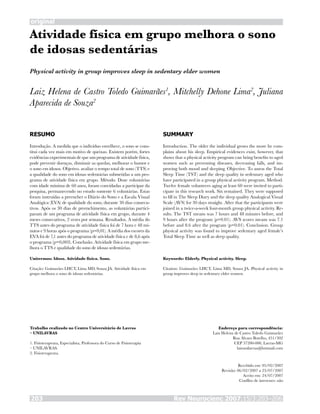 original
Rev Neurocienc 2007;15/3:203–206203
Atividade física em grupo melhora o sono
de idosas sedentárias
Laiz Helena de Castro Toledo Guimarães1
, Mitchelly Dehone Lima2
, Juliana
Aparecida de Souza2
RESUMO
Introdução. A medida que o indivíduo envelhece, o sono se cons-
titui cada vez mais em motivo de queixas. Existem porém, fortes
evidências experimentais de que um programa de atividade física,
pode prevenir doenças, diminuir as quedas, melhorar o humor e
o sono em idosos. Objetivo. avaliar o tempo total de sono (TTS) e
a qualidade do sono em idosas sedentárias submetidas a um pro-
grama de atividade física em grupo. Método. Doze voluntárias
com idade mínima de 60 anos, foram convidadas a participar da
pesquisa, permanecendo no estudo somente 6 voluntárias. Estas
foram instruídas a preencher o Diário do Sono e a Escala Visual
Analógica (EVA) de qualidade do sono, durante 30 dias consecu-
tivos. Após os 30 dias de preenchimento, as voluntárias partici-
param de um programa de atividade física em grupo, durante 4
meses consecutivos, 2 vezes por semana. Resultados. A média do
TTS antes do programa de atividade física foi de 7 hora e 48 mi-
nutos e 9 horas após o programa (p=0,01). A média dos escores da
EVA foi de 7,1 antes do programa de atividade física e de 8,6 após
o programa (p=0,003). Conclusão. Atividade física em grupo me-
lhora o TTS e qualidade do sono de idosas sedentárias.
Unitermos: Idoso. Atividade física. Sono.
Citação: Guimarães LHCT, Lima MD, Souza JA. Atividade física em
grupo melhora o sono de idosas sedentárias.
SUMMARY
Introduction. The older the individual grows the more he com-
plains about his sleep. Empirical evidences exist, however, that
shows that a physical activity program can bring benefits to aged
women such as preventing diseases, decreasing falls, and im-
proving both mood and sleeping. Objective. To assess the Total
Sleep Time (TST) and the sleep quality in sedentary aged who
have participated in a group physical activity program. Method.
Twelve female volunteers aging at least 60 were invited to parti-
cipate in this research work. Six remained. They were supposed
to fill in The Sleep Diary and the sleep quality Analogical Visual
Scale (AVS) for 30 days straight. After that the participants were
joined in a twice-a-week four-month group physical activity. Re-
sults. The TST means was 7 hours and 48 minutes before, and
9 hours after the program (p=0.01). AVS scores means was 7.1
before and 8.6 after the program (p=0.01). Conclusion. Group
physical activity was found to improve sedentary aged female’s
Total Sleep Time as well as sleep quality.
Keywords: Elderly. Physical activity. Sleep.
Citation: Guimarães LHCT, Lima MD, Souza JA. Physical activity in
group improves sleep in sedentary elder women.
Trabalho realizado no Centro Universitário de Lavras
– UNILAVRAS
1. Fisioterapeuta, Especialista, Professora do Curso de Fisioterapia
– UNILAVRAS.
2. Fisioterapeuta.
Endereço para correspondência:
Laiz Helena de Castro Toledo Guimarães
Rua Álvaro Botelho, 451/302
CEP 37200-000, Lavras-MG
laizunilavras@hotmail.com
Recebido em: 05/02/2007
Revisão: 06/02/2007 a 23/07/2007
Aceito em: 24/07/2007
Conflito de interesses: não
Physical activity in group improves sleep in sedentary elder women
 