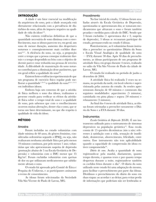 Rev Neurocienc 2007;15/3:203–206 204
original
INTRODUÇÃO
A idade é um fator essencial na modificação
da arquitetura do sono, pois a idade avançada está
diretamente relacionada com a prevalência de dis-
túrbios do sono, além do impacto negativo na quali-
dade de vida do idoso1-6
.
Não existem evidências definitivas de que a
quantidade necessária de sono diminua com o enve-
lhecimento, mas os idosos parecem ter, em geral, um
sono de menor duração, aumento dos despertares
noturnos e conseqüentemente mais cochilos diur-
nos3,5,7
. A eficiência do sono, ou seja, a proporção
entre o tempo que a pessoa consegue realmente dor-
mir e o tempo despendido no leito com o objetivo de
dormir parece estar reduzida nas pessoas de terceira
idade. A dificuldade de manutenção do sono notur-
no contribui para a diminuição deste parâmetro, que
em geral reflete a qualidade do sono8,9
.
Existemfortesevidênciasexperimentaisdeque
um programa de exercício físico regular pode me-
lhorar a quantidade1,10-12
e qualidade do sono6,9,11,13-15
em indivíduos idosos.
Embora haja um consenso de que a ativida-
de física melhora o sono dos idosos, realizamos o
presente estudo para verificar os efeitos da ativida-
de física sobre o tempo total do sono e a qualidade
do sono, pois sabemos que com o envelhecimento
ocorrem muitas alterações, dentre elas o sono, que se
torna um fator determinante, no que diz respeito à
qualidade de vida do idoso.
MÉTODO
Amostra
Foram incluídas no estudo voluntárias com
idade mínima de 60 anos, do gênero feminino, con-
sideradas sedentárias segundo o IPAQ, ou seja, não
realizavam nenhuma atividade física por pelo menos
10 minutos contínuos, por pelo menos 1 ano; volun-
tárias que não apresentavam suspeita de depressão
(pontuação abaixo de 5 na Escala Geriátrica de De-
pressão) e voluntárias com o IMC menor que 35
Kg/m2
. Foram excluídas voluntárias com queixas
de dor ou que utilizavam medicamentos que sabida-
mente afetam o sono.
O estudo foi aprovado pelo Comitê de Ética e
Pesquisa do Unilavras, e as participantes assinaram
o termo de consentimento.
As idosas foram selecionadas da Sociedade
Vila São Vicente de Paulo de Lavras, MG.
Procedimento
Na fase inicial do estudo, 12 idosas foram ava-
liadas através da Escala Geriátrica de Depressão,
questionadas se apresentavam dor, se tomavam me-
dicamentos que afetavam o sono e foram também
pesadas e medidas para cálculo do IMC. Sendo que
3 foram excluídas (1 apresentava dor e 2, suspeita
de depressão), 3 idosas se recusaram participar do
estudo, permanecendo no estudo 6 idosas.
Posteriormente, as 6 voluntárias foram instru-
ídas a preencher os questionários (Diário do Sono
e Escala Visual Analógica de qualidade do sono
— EVA) durante 30 dias. Após 30 dias de preenchi-
mento, as idosas participaram de um programa de
atividade física em grupo durante 4 meses, realizado
no salão da Vila São Vicente de Paulo da cidade de
Lavras, MG.
O estudo foi realizado no período de junho a
dezembro de 2004.
A atividade física foi realizada 2 vezes na se-
mana, no período da tarde, em local coberto e super-
visionada pelas autoras do estudo. As sessões apre-
sentavam duração de 60 minutos e constavam das
seguintes modalidades: aquecimento (5 minutos),
caminhada em pista plana e segura (50 minutos) e
relaxamento (5 minutos).
Ao final dos 4 meses de atividade física, as ido-
sas foram orientadas a preencher novamente o Diá-
rio do Sono e a EVA durante 30 dias.
Instrumentos
Escala Geriátrica de Depressão (EGD). É um ins-
trumento utilizado para o rastreamento de sintomas
depressivos na população geriátrica14
. Essa escala
consta de 15 questões dicotômicas (sim x não) refe-
rentes à satisfação com a vida, sensação de inutili-
dade, desinteresse, aborrecimento, felicidade, entre
outros. Esse instrumento não tem aplicabilidade
quando a capacidade de compreensão do idoso es-
tiver comprometida16
.
Diário do sono. Avalia a quantidade de sono
registrando-se pela manhã, diariamente, quanto
tempo dormiu, e quantas vezes e por quanto tempo
despertou durante a noite, registrando-se também
os cochilos feitos durante o dia17
. O diário do sono
utilizado neste estudo foi uma adaptação do mesmo,
para facilitar o preenchimento por parte das idosas.
Dividimos o preenchimento do diário do sono em
duas etapas: ao acordar e ao deitar, para evitar perda
de informações que poderiam não ser lembradas se
 