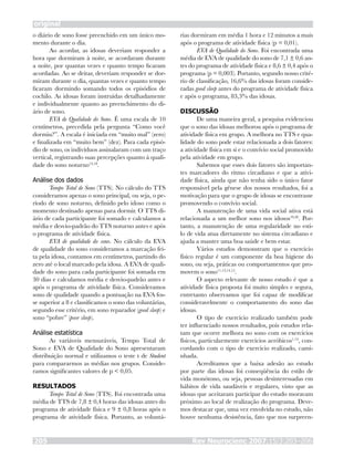 o diário de sono fosse preenchido em um único mo-
mento durante o dia.
Ao acordar, as idosas deveriam responder a
hora que dormiram à noite, se acordaram durante
a noite, por quantas vezes e quanto tempo ficaram
acordadas. Ao se deitar, deveriam responder se dor-
miram durante o dia, quantas vezes e quanto tempo
ficaram dormindo somando todos os episódios de
cochilo. As idosas foram instruídas detalhadamente
e individualmente quanto ao preenchimento do di-
ário de sono.
EVA de Qualidade do Sono. É uma escala de 10
centímetros, precedida pela pergunta “Como você
dormiu?”. A escala é iniciada em “muito mal” (zero)
e finalizada em “muito bem” (dez). Para cada episó-
dio de sono, os indivíduos assinalaram com um traço
vertical, registrando suas percepções quanto à quali-
dade do sono noturno13,18
.
Análise dos dados
Tempo Total de Sono (TTS). No cálculo do TTS
consideramos apenas o sono principal, ou seja, o pe-
ríodo de sono noturno, definido pelo idoso como o
momento destinado apenas para dormir. O TTS di-
ário de cada participante foi somado e calculamos a
média e desvio-padrão do TTS noturno antes e após
o programa de atividade física.
EVA de qualidade do sono. No cálculo da EVA
de qualidade do sono consideramos a marcação fei-
ta pela idosa, contamos em centímetros, partindo do
zero até o local marcado pela idosa. A EVA de quali-
dade do sono para cada participante foi somada em
30 dias e calculamos média e desvio-padrão antes e
após o programa de atividade física. Consideramos
sono de qualidade quando a pontuação na EVA fos-
se superior a 8 e classificamos o sono das voluntárias,
segundo esse critério, em sono reparador (good sleep) e
sono “pobre” (poor sleep).
Análise estatística
As variáveis mensuráveis, Tempo Total de
Sono e EVA de Qualidade do Sono apresentaram
distribuição normal e utilizamos o teste t de Student
para compararmos as médias nos grupos. Conside-
ramos significantes valores de p < 0,05.
RESULTADOS
Tempo Total de Sono (TTS). Foi encontrada uma
média de TTS de 7,8 ± 0,4 horas das idosas antes do
programa de atividade física e 9 ± 0,8 horas após o
programa de atividade física. Portanto, as voluntá-
rias dormiram em média 1 hora e 12 minutos a mais
após o programa de atividade física (p = 0,01).
EVA de Qualidade do Sono. Foi encontrada uma
média de EVA de qualidade do sono de 7,1 ± 0,6 an-
tes do programa de atividade física e 8,6 ± 0,4 após o
programa (p = 0,003). Portanto, segundo nosso crité-
rio de classificação, 16,6% das idosas foram conside-
radas good sleep antes do programa de atividade física
e após o programa, 83,3% das idosas.
DISCUSSÃO
De uma maneira geral, a pesquisa evidenciou
que o sono das idosas melhorou após o programa de
atividade física em grupo. A melhora no TTS e qua-
lidade do sono pode estar relacionada a dois fatores:
a atividade física em si e o convívio social promovido
pela atividade em grupo.
Sabemos que esses dois fatores são importan-
tes marcadores do ritmo circadiano e que a ativi-
dade física, ainda que não tenha sido o único fator
responsável pela gênese dos nossos resultados, foi a
motivação para que o grupo de idosas se encontrasse
promovendo o convívio social.
A manutenção de uma vida social ativa está
relacionada a um melhor sono nos idosos19,20
. Por-
tanto, a manutenção de uma regularidade no esti-
lo de vida atua diretamente no sistema circadiano e
ajuda a manter uma boa saúde e bem estar.
Vários estudos demonstram que o exercício
físico regular é um componente da boa higiene do
sono, ou seja, práticas ou comportamentos que pro-
movem o sono11,12,14,15
.
O aspecto relevante de nosso estudo é que a
atividade física proposta foi muito simples e segura,
entretanto observamos que foi capaz de modificar
consideravelmente o comportamento do sono das
idosas.
O tipo de exercício realizado também pode
ter influenciado nossos resultados, pois estudos rela-
tam que ocorre melhora no sono com os exercícios
físicos, particularmente exercícios aeróbicos1,13
, con-
cordando com o tipo de exercício realizado, cami-
nhada.
Acreditamos que a baixa adesão ao estudo
por parte das idosas foi conseqüência do estilo de
vida monótono, ou seja, pessoas desinteressadas em
hábitos de vida saudáveis e regulares, visto que as
idosas que aceitaram participar do estudo moravam
próximo ao local de realização do programa. Deve-
mos destacar que, uma vez envolvida no estudo, não
houve nenhuma desistência, fato que nos surpreen-
Rev Neurocienc 2007;15/3:203–206205
original
 