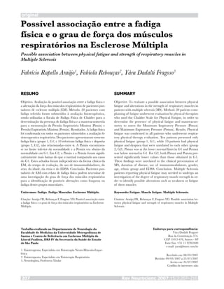 Rev Neurocienc 2007;15/3:207–210207
original
Possível associação entre a fadiga
física e o grau de força dos músculos
respiratórios na Esclerose Múltipla
Fabrício Rapello Araújo1
, Fabíola Rebouças2
, Yára Dadalti Fragoso3
RESUMO
Objetivo. Avaliação da possível associação entre a fadiga física e
a alteração da força dos músculos respiratórios de pacientes por-
tadores de esclerose múltipla (EM). Método. 20 pacientes com
fadiga referida foram submetidos à avaliação fisioterapêutica,
sendo utilizadas a Escala de Fadiga Física de Chalder para a
determinação da presença de fadiga física e a manovacuometria
para a mensuração da Pressão Inspiratória Máxima (Pimáx) e
Pressão Expiratória Máxima (Pemáx). Resultados. A fadiga física
foi confirmada em todos os pacientes submetidos a avaliação fi-
sioterapeutica respiratória. Dez pacientes apresentaram somente
fadiga física (grupo 1, G1) e 10 referiram fadiga física e dispnéia
(grupo 2, G2), não relacionadas entre si. A Pimáx encontrava-
se no limite inferior da normalidade e a Pemáx era abaixo da
normalidade em G1. Em G2, a Pimáx e a Pemáx foram signifi-
cativamente mais baixas do que o normal comparado aos casos
do G1. Estes achados foram independentes da forma clínica da
EM, do tempo de evolução, do uso de imunomoduladores, do
sexo, da idade, da etnia e do EDSS. Conclusão. Pacientes por-
tadores de EM com relato de fadiga física podem necessitar de
uma investigação do grau de força dos músculos respiratórios
para a identificação de possíveis alterações como fraqueza ou
fadiga destes grupos musculares.
Unitermos: Fadiga. Fadiga Muscular. Esclerose Múltipla.
Citação: Araújo FR, Rebouças F, Fragoso YD. Possível associação entre
a fadiga física e o grau de força dos músculos respiratórios na Esclerose
Múltipla.
SUMMARY
Objective. To evaluate a possible association between physical
fatigue and alterations in the strength of respiratory muscles in
patients with multiple sclerosis (MS). Method. 20 patients com-
plaining of fatigue underwent evaluation by physical therapists
who used the Chalder Scale for Physical Fatigue, in order to
determine the presence of physical fatigue and manovacuo-
metry to assess the Maximum Inspiratory Pressure (Pimax)
and Maximum Expiratory Pressure (Pemax). Results. Physical
fatigue was confirmed in all patients who underwent respira-
tory physical therapy evaluation. Ten patients presented only
physical fatigue (group 1, G1), while 10 patients had physical
fatigue and dyspnea that were unrelated to each other (group
2, G2). Pimax was at the lower normal limit in G1 and Pemax
was below normal in G1. For G2, both Pimax and Pemax pre-
sented significantly lower values than those obtained in G1.
These findings were unrelated to the clinical presentation of
MS, duration of disease, use of immunomodulators, gender,
age, ethnic group and EDSS. Conclusion. Multiple Sclerosis
patients reporting physical fatigue may needed to undergo an
investigation of the degree of respiratory muscle strength in or-
der to identify possible alterations such as weakness or fatigue
of these muscles.
Keywords: Fatigue. Muscle fatigue. Multiple Sclerosis.
Citation: Araújo FR, Rebouças F, Fragoso YD. Possible association be-
tween physical fatigue and strength of respiratory muscles in Multiple
Sclerosis.
Trabalho realizado no Departamento de Neurologia da
Faculdade de Medicina da Universidade Metropolitana de
Santos e Centro de Referência em Esclerose Múltipla do
Litoral Paulista, DRS IV da Secretaria da Saúde do Estado
de São Paulo
1. Fisioterapeuta, Especialista em Fisioterapia Neuro-Músculo-Esque-
lética
2. Fisioterapeuta, Especialista em Fisioterapia Respiratória
3. Neurologista, Professora Titular
Endereço para correspondência:
Yára Dadalti Fragoso
Rua da Constituição 374,
CEP 11015-470, Santos - SP
Fone/fax: +55 13 32263400
e-mail: yara@bsnet.com.br
Recebido em: 08/03/2007
Revisão: 09/03/2007 a 23/07/2007
Aceito em: 24/07/2007
Conflito de interesses: não
Possible association between physical fatigue and strength of respiratory muscles in
Multiple Sclerosis
 