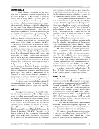 Rev Neurocienc 2007;15/3:207–210 208
original
INTRODUÇÃO
A fadiga referida é considerada um dos sinto-
mas mais incapacitantes e menos compreendidos na
Esclerose Múltipla (EM)1
. São descritos na literatura
quatro tipos de fadiga referida. A astenia (perda de
energia) e a lassitude (diminuição de energia) ocorrem
ao repouso e não demonstram relação com a execu-
ção de atividades diárias ou exercício físico. Já a fadiga
mental caracteriza-se pela redução da capacidade de
execução das atividades cognitivas. A fadiga física ou
fatigabilidade, por sua vez, é definida como a sensação
de exaustão presente durante ou após a realização de
atividades de vida diária ou exercício físico, com dimi-
nuição ou desaparecimento da mesma ao repouso2
.
Não existe na atualidade um tratamento espe-
cífico para a fadiga referida em pacientes com EM.
A abordagem farmacológica da fadiga com aman-
tadina3
, L-carnitina4
ou modafinil5
vem trazendo
resultados frustrantes. Embora certos autores confir-
mem a relação entre a fadiga referida e parâmetros
como depressão e grau de incapacidade6
, outros não
confirmam esses dados7
. Estudos mais recentes su-
gerem, ainda, a presença de componentes inflama-
tórios responsáveis pelo desenvolvimento da fadiga
referida8
e da existência de uma correlação entre a
fadiga referida e a fadiga física, sendo esta associa-
da diretamente a disfunções de grupos musculares
específicos9
. Treinamento de músculos respiratórios
já vem sendo sugerido como uma possibilidade tera-
pêutica para fadiga na EM10,11
. O uso de escalas de
avaliação de fadiga tem se mostrado controverso e
nem sempre a avaliação através de questionários e
tarefas realizadas indicam uma correlação entre si12
.
O objetivo do presente trabalho foi a avaliação de
uma possível associação entre a fadiga física e o grau de
força dos músculos respiratórios em pacientes com EM.
MÉTODO
Vinte pacientes portadores de EM (17 mulhe-
res e 3 homens, com idade média de 42 anos) com
relato de fadiga, sem antecedentes pessoais prévios
de doenças pulmonares, cirurgias torácicas, disfun-
ções tiroidianas ou alterações do humor não tratadas
e sem surtos da doença nos últimos três meses foram
encaminhados e avaliados nos Setores de Fisiotera-
pia do Departamento de Neurologia e do Centro de
Referência para Esclerose Múltipla da Secretaria do
Estado de São Paulo, DIR XIX13
. A consulta especí-
fica de avaliação de força respiratória foi autorizada
pelo Comitê de Ética da Universidade Metropolita-
na de Santos, não sendo um trabalho de caráter ex-
perimental, mas sim assistencial de apoio aos pacien-
tes que freqüentam o ambulatório de referência em
EM. Incapacidade física foi avaliada pelo uso da Es-
cala de Kurtzke (expanded disability scale — EDSS)14
.
A avaliação fisioterapêutica consistiu de duas
etapas: primeiramente foi aplicada a Escala de Fadiga
Física de Chalder15
, composta de oito afirmações espe-
cificas sobre fadiga física, com três opções distintas de
resposta (”nunca”, ”um pouco” e ”com freqüência”),
sendo atribuídas as notas 0, 1 e 2 pontos, respectiva-
mente, a cada uma delas. Essa escala apenas confirma
a presença ou não da fadiga física através da soma
dos resultados obtidos das respostas, sendo necessária
uma nota final igual ou superior a oito pontos.
Na segunda fase foi realizada a graduação da
força dos músculos respiratórios através da mensura-
ção da Pressão Inspiratória Máxima (PImáx) e Pressão
Expiratória Máxima (PEmáx) pela manovacuometria.
Os valores negativos se referem à pressão inspi-
ratória e os positivos, à pressão expiratória. Para mús-
culos inspiratórios, os valores normais encontram-se
entre -75 e -120 cm H2
O e índices menores caracte-
rizam graus de fraqueza (-70 a -45 cm H2
O), fadiga
(-40 a -25 cm de H2
O) e falência (menores ou iguais a
-20 cm H2
O) musculares. Para músculos expiratórios,
os valores normais estão entre +100 e +120 cm H2
O,
sendo caracterizada fraqueza abaixo de +95 cm H2
O.
A análise estatística foi realizada através do
Teste t de Student para comparação de médias e aná-
lise de regressão para correlação de parâmetros.
RESULTADOS
Dezesseis pacientes apresentavam EM na forma
remitente-recorrente (EMRR), enquanto quatro apre-
sentavamaformasecundariamenteprogressiva(EMSP).
O grau de incapacidade física pelo EDSS14
, variou entre
zero e 6,5. Os pacientes com forma secundariamente
progressiva tinham limitações graves na deambulação e
estavam classificados como tendo EDSS entre 6,0 e 6,5.
Todos os pacientes com forma EMRR apresentavam
EDSS ≤ 5,0. Também nas formas EMSP que ainda
apresentavam surtos não houve registro de surto nos três
meses precedendo a avaliação.
Afadigafísicafoiconfirmadaemtodosospacientes
submetidos à avaliação fisioterapêutica respiratória. Des-
tes, 10 pacientes referiram, ainda, a presença de dispnéia,
não a relacionando diretamente com a fadiga física.
Os pacientes foram divididos em dois grupos:
10 pacientes com fadiga física e sem dispnéia (G1) e
10 pacientes com fadiga física e dispnéia (G2). Um re-
sumo dos resultados é apresentado nas tabelas 1 e 2.
 