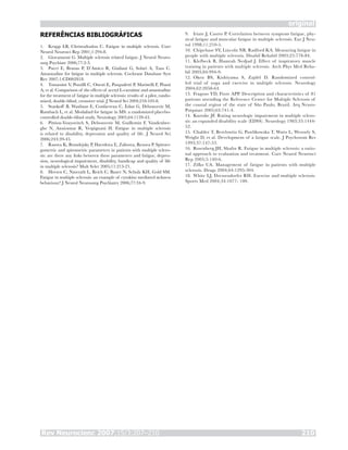 Rev Neurocienc 2007;15/3:207–210 210
original
REFERÊNCIAS BIBLIOGRÁFICAS
Krupp LB, Christodoulou C. Fatigue in multiple sclerosis. Curr
Neurol Neurosci Rep 2001;1:294-8.
Giovannoni G. Multiple sclerosis related fatigue. J Neurol Neuro-
surg Psychiatr 2006;77:2-3.
Pucci E, Branas P, D’Amico R, Giuliani G, Solari A, Taus C.
Amantadine for fatigue in multiple sclerosis. Cochrane Database Syst
Rev 2007;1:CD002818.
Tomassini V, Pozzilli C, Onesti E, Pasqualetti P, Marinelli F, Pisani
A, et al. Comparison of the effects of acetyl L-carnitine and amantadine
for the treatment of fatigue in multiple sclerosis: results of a pilot, rando-
mised, double-blind, crossover trial. J Neurol Sci 2004;218:103-8.
Stankoff B, Waubant E, Confavreux C, Edan G, Debouverie M,
Rumbach L, et al. Modafinil for fatigue in MS: a randomized placebo-
controlled double-blind study. Neurology 2005;64:1139-43.
Pittion-Vouyovitch S, Debouverie M, Guillemin F, Vandenber-
ghe N, Anxionnat R, Vespignani H. Fatigue in multiple sclerosis
is related to disability, depression and quality of life. J Neurol Sci
2006;243:39-45.
Rasova K, Brandejsky P, Havrdova E, Zalisova, Rexova P. Spiroer-
gometric and spirometric parameters in patients with multiple sclero-
sis: are there any links between these parameters and fatigue, depres-
sion, neurological impairment, disability, handicap and quality of life
in multiple sclerosis? Mult Scler 2005;11:213-21.
Heesen C, Nawrath L, Reich C, Bauer N, Schulz KH, Gold SM.
Fatigue in multiple sclerosis: an example of cytokine mediated sickness
behaviour? J Neurol Neurosurg Psychiatry 2006;77:34-9.
1.
2.
3.
4.
5.
6.
7.
8.
Iriate J, Castro P. Correlation between symptom fatigue, phy-
sical fatigue and muscular fatigue in multiple sclerosis. Eur J Neu-
rol 1998;11:210-5.
Chipchase SY, Lincoln NB, Radford KA. Measuring fatigue in
people with multiple sclerosis. Disabil Rehabil 2003;25:778-84.
Klefbeck B, Hamrah Nedjad J. Effect of inspiratory muscle
training in patients with multiple sclerosis. Arch Phys Med Reha-
bil 2003;84:994-9.
Oken BS, Kishiyama S, Zajdel D. Randomized control-
led trial of yoga and exercise in multiple sclerosis. Neurology
2004;62:2058-64.
Fragoso YD, Fiore APP. Description and characteristics of 81
patients attending the Reference Center for Multiple Sclerosis of
the coastal region of the state of São Paulo, Brazil. Arq Neuro-
Psiquiatr 2005;63:741-4.
Kurtzke JF. Rating neurologic impairment in multiple sclero-
sis: an expanded disability scale (EDSS). Neurology 1983;33:1444-
52.
Chalder T, Berelowitz G, Pawlikowska T, Watts L, Wesswly S,
Wright D, et al. Development of a fatigue scale. J Psychosom Res
1993;37:147-53.
Rosenberg JH, Shafor R. Fatigue in multiple sclerosis: a ratio-
nal approach to evaluation and treatment. Curr Neurol Neurosci
Rep 2005;5:140-6.
Zifko UA. Management of fatigue in patients with multiple
sclerosis. Drugs 2004;64:1295-304.
White LJ, Dressendorfer RH. Exercise and multiple sclerosis.
Sports Med 2004;34:1077- 100.
9.
10.
11.
12.
13.
14.
15.
16.
17.
18.
 