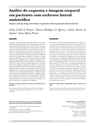 original
Rev Neurocienc 2007;15/3:211–218211
Análise do esquema e imagem corporal
em pacientes com esclerose lateral
amiotrófica
Cíntia Citelli de França1
, Vanessa Rodrigues de Queiroz1
, Letícia Moraes de
Aquino2
, Sonia Maria Pereira3
RESUMO
Introdução. A Esclerose Lateral Amiotrófica (ELA) é uma doença
neuromuscular fatal marcada pelo comprometimento dos moto-
neurônios da medula espinhal, tronco cerebral e córtex motor, pro-
vocando atrofia muscular progressiva. Na maioria desses pacientes
o grau de consciência permanece intacto, fazendo com que o in-
dividuo se veja conectado ao meio ambiente e prisioneiro do seu
corpo. As conseqüências da doença levam à alterações no esquema
e imagem corporal. Objetivo. O objetivo do presente trabalho foi
avaliar de forma quantitativa e qualitativa o esquema e imagem
corporal de indivíduos com ELA através da análise de desenhos
da figura humana. Métodos. Foram analisados 10 indivíduos com
diagnóstico de ELA, 80% do sexo masculino, com idade média de
56 4,19 anos, através do Teste da Figura Humana, que foi avalia-
do de forma qualitativa e quantitativa, individual e em grupo. Re-
sultados. As principais alterações observadas nos desenhos foram
ausência de partes do corpo e de movimento, além de alterações
relacionadas com as características particulares apresentadas pelos
indivíduos e com o quadro geral da doença. A análise da imagem
corporal aponta para prejuízos relacionados à insatisfação, depre-
ciação, distorção e preocupação com a auto imagem. Conclusão.
Essa constatação leva a crer que o conhecimento do esquema e
imagem corporal é útil como mais uma forma de avaliação e pro-
posta de tratamento em programas de reabilitação.
Unitermos: Imagem corporal. Esclerose amiotrófica lateral.
Desenho.
Citação: França CC, Queiroz VR, Aquino LM, Pereira SM. Análise
do esquema e imagem corporal em pacientes com esclerose lateral
amiotrófica.
SUMMARY
Introduction. The Amyotrophic Lateral Sclerosis (ALS) is fa-
tal a neuromuscular disease marked by the committal of the
motoneurons of the spinal cord, brain stem and motor cortex
causing progressive muscle atrophy. In these patients the de-
gree of conscience remains intact, making the individual see
himself connected to the environment and a prisoner in his
own body. The consequences of the disease lead to alterations
in the plan and body image. Objective. The aim of this study
is to evaluate in quantitative and qualitative ways the plan and
the body image of individuals with ALS through the analysis
of drawings of the human figure. Methods. We analysed 10 pa-
tients with ALS diagnosed, 80% male, 56 4.19 years old, with
Human Figure Test. The data was analyzed individually and
in group, qualitatively and quantitatively. Results. The main
alterations observed in the drawings were the absence of parts
of the body and movement, apart from alterations related to
particular characteristics showed by the individuals and with a
general view of the disease. The body image analyze showed
impairments as no satisfaction, distortions, concern about self-
image. Conclusion. The verification of these alterations makes
us believe that knowledge of the scheme and body image are
useful as one more way of evaluation and criteria of inclusion
in rehabilitation programs.
Keywords: Body image, Amyotrophic lateral sclerosis, De-
sign.
Citation: França CC, Queiroz VR, Aquino LM, Pereira SM. Analysis of
body image and scheme in patients with amyotrophic lateral sclerosis.
Trabalho realizado no Departamento de Neurologia/
Neurocirurgia da Universidade Federal de São Paulo
1. Fisioterapeuta, especializanda em doenças neuromusculares
– UNIFESP.
2. Fisioterapeuta, mestranda – UNIFESP.
3. Psicopedagoga e psicomotricista, professora adjunta do curso de
Fisioterapia da Universidade São Camilo.
Endereço para correspondência:
Cíntia Citelli de França
Av. Vivaldi, 1252
CEP 09617000 - São Bernardo do Campo-SP
Email: ci_citelli@hotmail.com
Recebido em: 14/04/2007
Revisão: 15/04/2007
Aceito em: 19/09/2007
Conflito de interesses: não
Analysis of body image and scheme in patients with amyotrophic lateral sclerosis
 