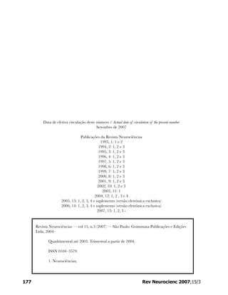 Data de efetiva circulação deste número / Actual date of circulation of the present number
Setembro de 2007
Publicações da Revista Neurociências
1993, 1: 1 e 2
1994, 2: 1, 2 e 3
1995, 3: 1, 2 e 3
1996, 4: 1, 2 e 3
1997, 5: 1, 2 e 3
1998, 6: 1, 2 e 3
1999, 7: 1, 2 e 3
2000, 8: 1, 2 e 3
2001, 9: 1, 2 e 3
2002, 10: 1, 2 e 3
2003, 11: 1
2004, 12: 1, 2 , 3 e 4
2005, 13: 1, 2, 3, 4 e suplemento (versão eletrônica exclusiva)
2006, 14: 1, 2, 3, 4 e suplemento (versão eletrônica exclusiva)
2007, 15: 1, 2, 3 -
177 Rev Neurocienc 2007;15/3
Revista Neurociências — vol 15, n.3 (2007) — São Paulo: Grámmata Publicações e Edições
Ltda, 2004–
Quadrimestral até 2003. Trimestral a partir de 2004.
ISSN 0104–3579
1. Neurociências;
 