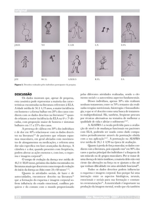 original
Rev Neurocienc 2007;15/3:211–218215
DISCUSSÃO
Os dados mostram que, apesar de pequena,
esta casuística pode representar a maioria das carac-
terísticas encontradas na literatura referentes à ELA.
A idade média de 56 ± 4,19 anos, a maior incidência
em homens e a forma bulbar em 20% dos casos con-
dizem com os dados descritos na literatura2,10
quan-
do relatam a maior incidência da ELA na 6a
e 7a
dé-
cadas, com proporção maior de homens e sintomas
bulbares em 17 a 25% dos casos.
A presença de cãibras em 20% dos indivíduos
e de dor em 40% relaciona-se com os dados descri-
tos na literatura2,9
de pacientes que relatam espas-
mos musculares, em geral aliviados com movimen-
tos de alongamentos ou medicações, e referem uma
dor não específica em fases avançadas da doença. A
câimbra e a dor, quando presentes com freqüência,
podem alterar as ações motoras e, com isso, o esque-
ma e imagem corporal22
.
O tempo de evolução da doença teve média de
46,3 ± 38,69 meses, próximo dos dados encontrados em
literaturasatuaisquedescrevemcomotempodeevolução
do início da doença ao óbito entre 24 e 60 meses11,14
.
Quanto às atividades sociais, de lazer e de
auto-cuidados, encontra-se descrito na literatura16
que a formação do esquema e imagem corporal so-
frem influência do estado emocional, conflitos psí-
quicos e do contato com o mundo proporcionado
pelas diferentes atividades realizadas, sendo o ele-
mento social e a auto-estima aspectos fundamentais.
Desses indivíduos, apenas 30% não realizam
nenhum tratamento; entre os 70% restantes são reali-
zadas terapias nutricionais, fisioterapia e fonoaudiolo-
gia, o que se vê descrito como uma busca de tratamen-
to multiprofissional. Há, também, freqüente procura
por técnicas alternativas na tentativa de melhorar a
qualidade de vida e aliviar o sofrimento13,27
.
A ALSFRS é a escala preferida para a avalia-
ção de nível e de mudanças funcionais em pacientes
com ELA, podendo ser usada como dado compa-
rativo periodicamente através da pontuação obtida
com a sua aplicação15,27
. A pontuação na ALSFRS
teve média de 26,1 ± 4,99 na época de avaliação.
Quanto à perda de força muscular, os dados con-
dizem com a literatura, pois segundo esta9
em 90% dos
casos a queixa principal dos indivíduos é a fraqueza de
um músculo ou de grupos musculares. Por se tratar de
uma doença de início insidioso, a maioria deles não está
ciente das alterações na força ou se ajustam a elas até
que tenham dificuldade em uma atividade funcional28
.
Todos os dados descritos podem influenciar
o esquema e imagem corporal. Isso porque há uma
interação entre os aspectos fisiológicos, neurais,
emocionais e sociais para sua formação e constan-
tes reestruturações22
. A motricidade é importante na
produção da imagem mental, sendo que ela também
Figura 1. Desenhos realizados pelos indivíduos participantes da pesquisa.
J.M.D. N.F. C.A.H. L.N. E.F.S.
E.S.R.F.L.A.M.R.O.B.C.G.J.F.F.
 