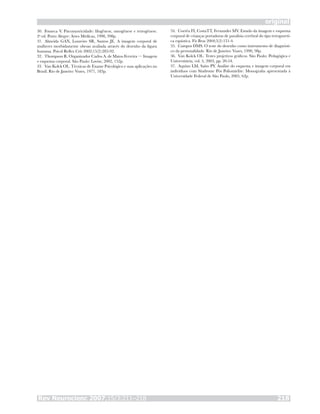 Rev Neurocienc 2007;15/3:211–218 218
original
Fonseca V. Psicomotricidade: filogênese, ontogênese e retrogênese.
2a
ed. Porto Alegre: Artes Médicas, 1998, 398p.
Almeida GAN, Loureiro SR, Santos JE. A imagem corporal de
mulheres morbidamente obesas avaliada através do desenho da figura
humana. Psicol Reflex Crit 2002;15(2):283-92.
Thompson R. Organizador Carlos A. de Matos Ferreira — Imagem
e esquema corporal. São Paulo: Lovise, 2002, 152p.
Van Kolck OL. Técnicas de Exame Psicológico e suas aplicações no
Brasil. Rio de Janeiro: Vozes, 1977, 183p.
30.
31.
32.
33.
Corrêa FI, CostaTT, Fernandes MV. Estudo da imagem e esquema
corporal de crianças portadoras de paralisia cerebral do tipo tetrapareti-
ca espástica. Fis Bras 2004;5(2):131-4.
Campos DMS. O teste do desenho como instrumento de diagnósti-
co da personalidade. Rio de Janeiro: Vozes, 1990, 98p.
Van Kolck OL. Testes projetivos gráficos. São Paulo: Pedagógica e
Universitária, vol. 5, 2003, pp. 20-54.
Aquino LM, Saito PY. Análise do esquema e imagem corporal em
indivíduos com Síndrome Pós Poliomielite. Monografia apresentada à
Universidade Federal de São Paulo, 2005, 62p.
34.
35.
36.
37.
 