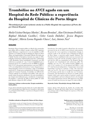 Trombólise no AVCI agudo em um
Hospital da Rede Pública: a experiência
do Hospital de Clínicas de Porto Alegre
SheilaCristinaOuriquesMartins1
,RosaneBrondani1
,AlanChristmannFrohlich2
,
Raphael Machado Castilhos2
, Cleber Camilo Dallalba2
, Jéssica Brugnera
Mesquita2
, Márcia Lorena Fagundes Chaves3
, Luiz Antonio Nasi4
RESUMO
Introdução. Poucos hospitais públicos no Brasil estão estruturados
para utilizar rtPA no acidente vascular cerebral (AVC) isquêmico
agudo. Relatamos a experiência de 1 ano de trombólise no AVC
isquêmico na Unidade Vascular do Hospital de Clínicas de Porto
Alegre, um hospital público, Universitário. Método. Foi criada uma
Unidade Vascular na Emergência, formada uma equipe de AVC,
realizados treinamentos, implementados protocolos e padronizado
o rtPA. Resultados. Foram trombolisados 36 pacientes com rtPA
endovenoso no período de 1 ano. A taxa de elegibilidade para o
tratamento foi de 15%. A média do escore do NIHSS na chegada
foi de 12; 61% dos pacientes apresentaram-se com escore NIH 0–1
e 67% com independência funcional em 3 meses. Sangramento ce-
rebral sintomático ocorreu em 4 pacientes (1 fatal). A mortalidade
total foi de 8%. Tempo porta tomografia foi de 28 minutos e porta-
agulha de 74 minutos. Conclusão. A trombólise com rtPA foi efeti-
vamente realizada em um hospital escola público, onde existe um
grande volume de pacientes, geralmente com mais comorbidades e
que chegam mais tardiamente para o atendimento. A organização
dos hospitais e a aprovação do rtPA no sistema público de saúde
pode diminuir o impacto do AVC no Brasil.
Unitermos: Acidente cerebrovascular. Terapia trombolítica.
Saúde pública.
Citação: Martins SCO, Brondani R, Frohlich AC, Castilhos RM, Dallal-
ba CC, Mesquita JB, Chaves MLF, Nasi LA. Trombólise no AVCI agudo
em um Hospital da Rede Pública: a experiência do Hospital de Clínicas
de Porto Alegre.
SUMMARY
Introduction. Few public hospitals in Brazil have the structure
necessary for the use of rtPA in acute ischemic stroke patients.
We present the 1-year experience in thrombolytic therapy in
ischemic stroke in the Vascular Unit of Hospital de Clínicas
de Porto Alegre, a university public hospital. Method. The
Vascular Unit was established, stroke team was structured, the
emergency room staff and the neurology residents were trai-
ned and the rtPA was standardized at the Hospital. Results.
36 patients were thrombolysed with endovenous rtPA. The
eligibility rate was 15%. The median baseline NIHSS score
was 12. In 3 months, 61% of the patients had NIH 0–1 and
67% had functional independence. Symptomatic intracranial
hemorrhage occurred in 4 patients (1 fatal). The total mor-
tality rate was 8%. The door to Computed tomography time
was 28 minutes and the door to needle time was 74 minutes.
Conclusion. The thrombolysis was effective in a public school-
hospital, which assist a great number of patients, usually with
more comorbidities and more delayed arrival to the hospital.
The hospital organization and the rtPA approval to the public
system of health may decrease the impact of stroke in Brazil.
Keywords: Stroke. Thrombolytic therapy. Public health.
Citation: Martins SCO, Brondani R, Frohlich AC, Castilhos RM,
Dallalba CC, Mesquita JB, Chaves MLF, Nasi LA. Thrombolysis for
acute ischemic stroke in a Public Hospital: the experience of Porto Ale-
gre Clinical Hospital.
Trabalho realizado no Hospital de Clínicas de Porto Alegre.
1. Neurologista vascular da Unidade Vascular do Hospital de Clínicas
de Porto Alegre e do Instituto de Medicina Vascular do Hospital Mãe
de Deus (HMD).
2. Residente do Serviço de Neurologia do Hospital de Clínicas de Porto Alegre.
3. Chefe do Serviço de Neurologia do Hospital de Clínicas de Porto Alegre.
4. Chefe do Serviço de Emergência e da Unidade Vascular do Hospital
de Clínicas de Porto Alegre.
Endereço para correspondência:
Sheila Cristina Ouriques Martins.
Rua Engenheiro Olavo Nunes, 99/703
CEP 90440-170, Porto Alegre, RS
Recebido em: 24/04/2007
Revisão: 25/04/2007 a 18/09/2007
Aceito em: 19/09/2007
Conflito de interesses: não
Thrombolysis for acute ischemic stroke in a Public Hospital: the experience of Porto Ale-
gre Clinical Hospital
original
Rev Neurocienc 2007;15/3:219–225219
 