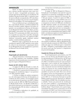 original
Rev Neurocienc 2007;15/3:219–225 220
INTRODUÇÃO
Frente ao impacto sócio-econômico mundial
que a doença vascular representa como causa cres-
cente de morte e incapacidade permanente, uma
atenção especial tem sido dada ao seu atendimento. O
Acidente Vascular Cerebral (AVC) é a primeira causa
de morte no Brasil, correspondendo a 30% dos óbitos.
As doenças vasculares são a terceira causa de hospita-
lização na rede pública (10% das hospitalizações)1
.
Com as evidências de que o atendimento rápi-
do e especializado diminui a morbimortalidade das
doenças vasculares agudas, julgamos necessário or-
ganizar o seu atendimento no Serviço de Emergên-
cia do Hospital de Clínicas de Porto Alegre, um hos-
pital público universitário. Foi criada uma Unidade
Vascular (UV) em dezembro de 2005, com cinco lei-
tos ocupando um espaço físico específico, destinada
ao atendimento de pacientes com suspeita de AVC,
síndrome coronariana aguda, síndromes aórticas
agudas e tromboembolismo pulmonar.
Relatamos aqui a experiência de um ano do
atendimento agudo do AVC isquêmico nesta unida-
de, além de sua estruturação e organização dentro
de um Hospital Escola com atendimento a pacientes
do Sistema Único de Saúde (SUS).
MÉTODO
Organização pré atendimento
Antes de iniciarmos o tratamento dos pacien-
tes com AVC isquêmico com trombólise, medidas
importantes foram tomadas para tornar possível este
tipo de terapia no Hospital de Clínicas.
Equipe de AVC (Stroke Team)
A equipe de AVC foi formada no início de
2005, antes da criação da UV, com o seguinte intuito:
1. Estabelecer os protocolos de tratamento e o
fluxograma de atendimento (figura 1) aos pacientes
com AVC isquêmico agudo.
2. Treinar as equipes de médicos emergencis-
tas e de enfermagem do Serviço de Emergência, os
residentes da clínica médica e da neurologia quanto
ao reconhecimento de pacientes com AVC; a utiliza-
ção das escalas de AVC do NIH (National Institute
of Health Stroke Scale) e de Rankin modificada; a
detecção de sinais precoces de isquemia na tomogra-
fia computadorizada (TC) de crânio e a utilização do
protocolo de AVC.
3. Estabelecer indicadores de qualidade no
atendimento agudo do AVC.
4. Criar banco de dados para armazenamento
prospectivo dos casos.
A equipe de AVC do Hospital de Clínicas é
formada por 2 neurologistas com mais de 4 anos de
experiência no tratamento trombolítico do AVC is-
quêmico e encontra-se disponível 24 horas por dia,
7 dias por semana. A partir de agosto de 2006, a
equipe de AVC passou a contar também com os re-
sidentes do serviço de neurologia, que começaram
o treinamento no início de 2006 para atendimento
do AVC isquêmico agudo e já encontram-se capa-
citados para selecionar os pacientes candidatos a
tratamento, avaliar sinais precoces na tomografia e
administrar rtPA endovenoso com segurança. Todos
os pacientes são acompanhados pela equipe de AVC
desde o atendimento agudo até a alta hospitalar, sen-
do seguidos depois ambulatorialmente.
Padronização do rtPA
A padronização do Ativador do plasminogê-
nio tecidual recombinante (rtPA) no Hospital de Clí-
nicas foi realizada em janeiro de 2006. Como o SUS
ainda não paga essa medicação para o tratamento
do AVC, o Hospital se responsabilizou pelos custos
do mesmo, para que fosse possível o cumprimento
do protocolo hospitalar.
Hospital de Clínicas de Porto Alegre
É um hospital geral e universitário, com 749
leitos, com um Serviço de Emergência que aten-
de aproximadamente 6.000 pacientes do SUS por
mês. Para possibilitar o tratamento do AVC agudo,
em 2005 a emergência passou por uma reestrutu-
ração física, com a criação de uma Unidade Vas-
cular (figura 2), e por uma reestruturação logística,
com a criação de um novo método de triagem ba-
seado em critérios de risco visando diminuir den-
tro da emergência os pacientes que poderiam ser
atendidos nos postos de saúde. Esse novo sistema
de triagem entrou em funcionamento em agosto
de 2005 e foi premiado em Brasília em 28 de mar-
ço de 2007 no 11o
Concurso Inovação na gestão
Pública Federal da Escola Nacional de Adminis-
tração Pública (ENAP). Dos 56 trabalhos inscritos,
o trabalho “Como um protocolo de classificação
de risco pode qualificar o encaminhamento dos
pacientes na emergência do Hospital de Clínicas
de Porto Alegre” foi premiado com o quinto lugar.
A Unidade Vascular passou a funcionar em de 28
de dezembro de 2005, com 5 leitos exclusivos para
o atendimento do paciente com doença vascular
 