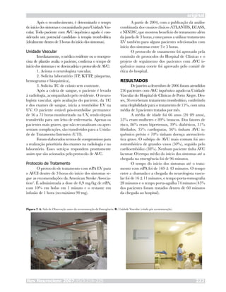 Rev Neurocienc 2007;15/3:219–225 222
original
Após o reconhecimento, é determinado o tempo
de início dos sintomas e encaminhado para Unidade Vas-
cular. Todo paciente com AVC isquêmico agudo é con-
siderado um potencial candidato à terapia trombolítica
(idealmente dentro de 3 horas do início dos sintomas).
Unidade Vascular
Imediatamente, o médico residente ou o emergen-
cista de plantão avalia o paciente, confirma o tempo de
início dos sintomas e se desencadeia o protocolo de AVC:
1. Aciona o neurologista vascular,
2. Solicita laboratório (TP, KTTP, plaquetas,
hemograma e bioquímica),
3. Solicita TC de crânio sem contraste.
Após a coleta de sangue, o paciente é levado
à radiologia, acompanhado pelo residente. O neuro-
logista vascular, após avaliação do paciente, da TC
e dos exames de sangue, inicia a trombólise EV na
UV. O paciente estável pós-trombólise permanece
de 36 a 72 horas monitorizado na UV, sendo depois
transferido para um leito de enfermaria. Apenas os
pacientes mais graves, que não recanalizam ou apre-
sentam complicações, são transferidos para a Unida-
de de Tratamento Intensivo (UTI).
Foram elaborados termos de compromisso para
a realização prioritária dos exames na radiologia e no
laboratório. Esses serviços respondem prontamente
assim que são acionados pelo protocolo de AVC.
Protocolo de Tratamento
O protocolo de tratamento com rtPA EV para
o AVCI dentro de 3 horas do início dos sintomas se-
gue as recomendações da American Stroke Associa-
tion2
. É administrada a dose de 0,9 mg/kg de rtPA,
com 10% em bolus em 1 minuto e o restante em
infusão de 1 hora (no máximo 90 mg).
A partir de 2004, com a publicação da análise
combinada dos ensaios clínicos ATLANTIS, ECASS,
e NINDS3
, que mostrou benefício do tratamento além
da janela de 3 horas, começamos a utilizar tratamento
EV também para alguns pacientes selecionados com
início dos sintomas entre 3 e 5 horas.
O protocolo de tratamento foi aprovado pela
comissão de protocolos do Hospital de Clínicas e o
projeto de seguimento dos pacientes com AVC is-
quêmico numa coorte foi aprovado pelo comitê de
ética do hospital.
RESULTADOS
De janeiro a dezembro de 2006 foram atendidos
236 pacientes com AVC isquêmico agudo na Unidade
Vascular do Hospital de Clínicas de Porto Alegre. Des-
ses, 36 receberam tratamento trombolítico, conferindo
uma elegibilidade para o tratamento de 15%, com uma
média de 3 pacientes tratados por mês.
A média de idade foi 66 anos (24–89 anos),
53% eram mulheres e 89% brancos. Dos fatores de
risco, 86% eram hipertensos, 39% diabéticos, 31%
fibrilados, 35% cardiopatas, 36% tinham AVC is-
quêmico prévio e 70% tinham doença ateroscleró-
tica grave. O subtipo de AVC mais comum foi ate-
rotrombótico de grandes vasos (50%), seguido pelo
cardioembólico (38%). Nenhum paciente tinha AVC
lacunar. O tempo médio do início dos sintomas até a
chegada na emergência foi de 96 minutos.
O tempo do início dos sintomas até o trata-
mento com rtPA foi de 169 ± 43 minutos. O tempo
entre a chamada e a chegada do neurologista vascu-
lar foi de 16 ± 11 minutos, o tempo porta-tomografia
28 minutos e o tempo porta-agulha 74 minutos (45%
dos pacientes foram tratados dentro de 60 minutos
da chegada ao hospital).
Figura 2. A. Sala de Observação antes da reestruturação da Emergência. B. Unidade Vascular (criada pós reestruturação).
 