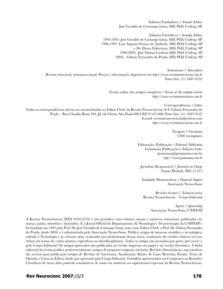 Editores Fundadores / Founder Editors
José Geraldo de Carmargo Lima, MD, PhD, Unifesp, SP.
Editores Científicos / Scientific Editors
1993-1995: José Geraldo de Camargo Lima, MD, PhD, Unifesp, SP.
1996-1997: Luiz Augusto Franco de Andrade, MD, PhD, Unifesp, SP
e Dr. Eliova Zukerman, MD, PhD, Unifesp, SP
1998-2003: José Osmar Cardeal, MD, PhD, Unifesp, SP
2004- : Gilmar Fernandes do Prado, MD, PhD, Unifesp, SP
Assinaturas / Subscription
Revista trimestral, assinatura anual. Preços e informações disponíveis em http://www.revistaneurociencias.com.br
Fone/fax: (11) 3487-9532
Versão online dos artigos completos / Version of the complete articles
http://www.revistaneurociencias.com.br
Correspondências / Letters
Todas as correspondências devem ser encaminhadas ao Editor Chefe da Revista Neurociências A/C Gilmar Fernandes do
Prado – Rua Claudio Rossi 394, Jd. da Glória, São Paulo-SP, CEP 01547-000. Fone/fax: (11) 3487-9532
E-mail: revistaneurociencias@yahoo.com
http://www.revistaneurociencias.com.br
Tiragem / Circulation
3.000 exemplares
Editoração, Publicação / Editorial, Publication
Grámmata Publicações e Edições Ltda.
grammata@grammata.com.br
http://www.grammata.com.br
Jornalista Responsável / Journalist in Charge
Fausto Piedade, Mtb 12.375
Entidade Mantenedora / Financial Support
Associação Neuro-Sono
Revisão técnica / Technical review
Revista Neurociências – Corpo Editorial
Apoio / Sponsorship
Associação Neuro-Sono, UNIFESP
A Revista Neurociências (ISSN 0104-3579) é um periódico com volumes anuais e números trimestrais, publicados em
março, junho, setembro e dezembro. É o Jornal Oficial do Departamento de Neurologia e Neurocirurgia da UNIFESP e
foi fundada em 1993 pelo Prof. Dr. José Geraldo de Camargo Lima; tem como Editor Chefe o Prof. Dr. Gilmar Fernandes
do Prado, desde 2004, e é administrada pela Associação Neuro-Sono. Publica artigos de interesse científico e tecnológico,
voltada à Neurologia e às ciências afins, realizados por profissionais dessas áreas, resultantes de estudos clínicos ou com
ênfase em temas de cunho prático, específicos ou interdisciplinares. Todos os artigos são revisados por pares (peer review) e
pelo Corpo Editorial. Os artigos aprovados são publicados na versão impressa em papel e na versão eletrônica. A linha
editorial da revista publica preferencialmente artigos de pesquisas originais (inclusive Revisões Sistemáticas), mas também
são aceitos para publicação artigos de Revisão de Literatura, Atualização, Relato de Caso, Resenha, Ensaio, Texto de
Opinião e Carta ao Editor, desde que aprovado pelo Corpo Editorial. Trabalhos apresentados em Congressos ou Reuniões
Científicas de áreas afins poderão constituir-se de anais em números ou suplementos especiais da Revista Neurociências.
178Rev Neurocienc 2007;15/3
 