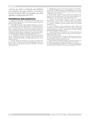 original
Rev Neurocienc 2007;15/3:219–225225
a doença, que ainda é considerada uma fatalidade
sem tratamento por muitos médicos, e vencendo as
barreiras de falta de rtPA nesses hospitais, que ainda
aguardam a padronização pelo SUS.
REFERÊNCIAS BIBLIOGRÁFICAS
Ministério da saúde 2005 – Saúde Brasil 2005: Uma análise da Si-
tuação de Saúde no Brasil. http://portal.saude.gov.br/portal/arquivos/
pdf/saude_brasil_2005.pdf.
Adams HP, del Zoppo G, Alberts MJ, Bhatt DL, Brass L, Furlan A,
et al. Guidelines for the Early Management of Adults With Ischemic
Stroke. A Guideline From the American Heart Association/American
Stroke Association Stroke Council, Clinical Cardiology Council, Car-
diovascular Radiology and Intervention Council, and the Atherosclero-
tic Peripheral Vascular Disease and Quality of Care Outcomes in Rese-
arch Interdisciplinary Working Groups. Stroke 2007;38:1655-1711.
The ATLANTIS, ECASS, and NINDS rtPA Study Group Inves-
tigators. Association of outcome with early stroke treatment: pooled
analysis of ATLANTIS, ECASS, and NINDS rtPA stroke trials. Lancet
2004;363:768-774.
Grotta JC, Burgin WS, El-Mitwalli A, Long M, Campbell M, Mor-
genstern LB, et al. Intravenous tissue-type plasminogen activator the-
rapy for ischemic stroke: Houston experience 1996-2000. Arch Neurol
2001;58:2009-2013.
1.
2.
3.
4.
Hill MD, Buchan AM, for the Canadian Alteplase for Stroke Effec-
tiveness Study (CASES) Investigators. Thrombolysis for acute ischemic
stroke: results of the Canadian Alteplase for Stroke Effectiveness Study.
CMAJ 2005;172(10):1307-1312.
Koennecke HC, Nohr R, Leistner S, Marx P. Intravenous tPA for
Ischemic Stroke Team Performance Over Time, Safety, and Efficacy in a
Single-Center, 2-Year Experience. Stroke 2001;32:1074-1078.
Gandelman G, Aronow WS, Varma R. Prevalence of adequate
blood pressure control in self-pay or Medicare patients versus Medi-
caid or private insurance patients with systemic hypertension followed
in a university cardiology or general medicine clinic. Am J Cardiol
2004;94:815–816.
Centers for Disease Control and Prevention (CDC). Self-assessed
health status and selected behavioral risk factors among persons with
and without health-care coverage—United States, 1994–1995. MMWR
MorbMortal Wkly Rep 1998;47:176-180.
Ayanian JZ, Weissman JS, Schneider EC, Ginsburg JA, Zaslavsky
AM. Unmet health needs of uninsured adults in the United States.
JAMA 2000;284:2061–2069.
Rice T, Lavarreda SA, Ponce NA, Brown ER. The impact of private
and public health insurance on medication use for adults with chronic
diseases. Med Care Res Rev 2005;62:231–249.
Khatri P, Wechsler LR, Broderick JP. Intracranial hemorrhage asso-
ciated with revascularization therapies. Stroke 2007; 38: 431-440.
Shen JJ, Washington EL. Disparities in Outcomes Among Patients
With Stroke Associated With Insurance Status. Stroke 2007;38:1010-1016.
5.
6.
7.
8.
9.
10.
11.
12.
 