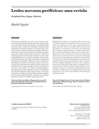Rev Neurocienc 2007;15/3:226–233 226
revisão
Lesões nervosas periféricas: uma revisão
Rinaldo Siqueira1
RESUMO
Lesões de nervos periféricos são comuns, mas o sucesso no trata-
mento irá depender de alguns fatores como: idade, a ferida propria-
mente dita, reparo do nervo, nível da lesão, e período transcorrido
entre lesão e reparo. As lesões são classificadas em três tipos descritas
por Seddon: neuropraxia, axonotmesis e neurotmesis. Após a tran-
secção completa o corpo do neurônio sofre mudanças estruturais e
funcionais e o axônio passa por um processo de degeneração, segui-
do por uma tentativa de regeneração. Um cone de crescimento é
formado para que os axônios cresçam em direção aos alvos, sendo
guiados pelos fatores de crescimento neurotróficos. Vários estudos
têm sido realizados para desvendar os segredos das células gliais na
regeneração axonal periférica. Diferentes técnicas cirúrgicas têm
sido utilizadas na tentativa de direcionar os axônios em busca de
seus alvos, que vão desde suturas simples até enxertos. A busca por
melhores técnicas de reparo cirúrgico tem sido um desafio para a
área clínica com o objetivo de se atingir a máxima perfeição no
direcionamento dos axônios. Quando se tem uma l esão periférica
além da perda funcional o mapa cortical referente à área lesada
sofre alterações. Estudos na área da reabilitação têm sido realizados
para buscar uma melhor efetividade no processo de recuperação
funcional e sensorial, e velocidade na regeneração axonal.
Unitermos: Nervos periféricos. Regeneração nervosa. De-
generação Walleriana. Fisioterapia. Estimulação elétrica.
Recuperação de função fisiológica.
Citação: Siqueira R. Lesões nervosas periféricas: uma revisão.
SUMMARY
Peripheral nerve injuries are common, but the treatment suc-
cess will only depend on some factors such as: age, the wound
itself, nerve repair, level of the injury, and period between
injury and repair. They are classified in three types described
by Seddon as: neuropraxia, axonotmesis, and neurotmesis.
After complete axonal transection, the body neuron under-
goes structural and function changes, and axon passes for a
degenerative process, followed by attempts at regeneration.
A growth cone is formed so that the axon grows towards lea-
ding targets by neurotrophics growth factors. Several studies
have been done to better understanding the Glial cells at the
peripheral axonal regeneration. Different surgery techniques
have been applied attempting to lead the axons towards its
targets that undergo from simple sutures to grafting. The se-
arch for better techniques of surgical repair has been a chal-
lenging to clinical area aiming the optimal performance at
axon direction. When one has a peripheral injury, besides the
functional, loss the cortical map referred to the injured area
undergoes changes.
Keywords: Peripheral nerves. Nerve regeneration. Wallerian
degeneration. Physical therapy. Electric stimulation. Reco-
very of function.
Citation: Siqueira R. Peripheral Nerve Injury: A Review.
Trabalho realizado na UNIMEP.
1. Fisioterapeuta, Especialista em Fisioterapia Neurológica - Adulto,
UNIMEP.
Endereço para correspondência:
Rinaldo Siqueira
R. Ayrton Armbruster, 200
CEP 13482-214, Limeira/ SP
E-mail: rinaldo_siqueira@yahoo.com.br
Recebido em: 11/05/2006
Revisão: 12/05/2006 a 23/01/2007
Aceito em: 24/01/2007
Conflito de interesses: não
Peripheral Nerve Injury: A Review
 
