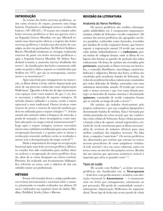 INTRODUÇÃO
As teorias das lesões nervosas periféricas, as-
sim como técnicas de reparo, possuem uma longa
história. O primeiro a distinguir nervos e tendões foi
Galeno (130–200 d.C.). O avanço nos estudos sobre
lesões nervosas periféricas se deu nas guerras civis e
na Segunda Guerra Mundial, em que Mitchell re-
sumiu suas observações clínicas a respeito das lesões
nervosas periféricas e incluiu suas descrições de cau-
salgia, ou dor em queimadura. Sir Herbert Seddon e
Barnes Woodhall estudaram as cirurgias realizando
enxertos de ponte em lesões nervosas periféricas e,
após a Segunda Guerra Mundial, Sir Sidney Sun-
derland resumiu a anatomia interna detalhada dos
nervos1
. As classificações das lesões comumente utili-
zadas na prática clínica seguem as estabelecidas por
Seddon em 1975, que são as neuropraxias, axonot-
meses e as neurotmeses2,3
.
Após uma lesão por esmagamento ou transec-
ção, as fibras distais à lesão sofrem degeneração por
meio de um processo conhecido como degeneração
Walleriana4
. Quando a lesão for do tipo neurotmese
com espaços entre cotos maiores do que 5 cm, faz-
se necessária a utilização de reparos cirúrgicos. O
método clássico utilizado é a sutura, sendo a sutura
epineural a mais tradicional. Outras técnicas como
enxerto de nervo e enxerto de músculo também po-
dem ser utilizadas para o reparo cirúrgico1,5,6
. A lesão
axonal não somente induz a fraqueza do músculo, a
perda de sensação e dores neuropáticas, como tam-
bém alterações no mapa cortical somatossensorial7,8
.
Logo após o reparo cirúrgico, torna-se necessário
iniciar uma cuidadosa mobilização para uma melhor
recuperação funcional, e o quanto antes se iniciar a
reeducação sensorial, melhores serão os resultados e
menor será a desorganização do mapa cortical9,10
.
Dada a importância do tempo na recuperação
funcional após uma lesão nervosa periférica, diferen-
tes estudos têm sido conduzidos para melhor obter
ou acelerar a recuperação do nervo periférico lesa-
do, além de se evitar desajustes no córtex cerebral.
Portanto, foi realizado um levantamento bibliográ-
fico referente ao tema, com o objetivo de dar um
subsídio maior aos profissionais.
MÉTODO
Foram selecionados livros e artigos publicados
em revistas internacionais e nacionais sobre o assun-
to, priorizando os estudos realizados nos últimos 20
anos e indexados nas seguintes bases de dados: Me-
dline, PubMed, Scielo, Lilacs e Bireme.
revisão
Rev Neurocienc 2007;15/3:226–233227
REVISÃO DA LITERATURA
Anatomia do Nervo Periférico
Os nervos periféricos são cordões esbranqui-
çados subdivididos em 3 componentes importantes:
axônios, células de Schwann e tecido conjuntivo2
. Os
axônios dos nervos periféricos são agrupados em fei-
xes paralelos, conhecidos como fascículos, revestidos
por bainhas de tecido conjuntivo frouxo, que fornece
suporte à regeneração axonal. O tecido que reveste
cada axônio individualmente é o endoneuro, pos-
sui matriz de colágeno frouxo, onde as fibras de co-
lágeno irão formar as paredes de proteção dos tubos
endoneurais. Os feixes de axônios são revestidos pelo
perineuro, separando as fibras nervosas em fascícu-
los, e contendo fibroblastos, macrófagos, mastócitos,
linfócitos e adipócitos. Dentro dos feixes, as fibras são
envolvidas pelo neurilema (bainha de Schwann). Ao
redor do neurilema há tubos endoneurais constituídos
por redes delicadas de fibrilas, associadas com uma
substância intercelular amorfa. O tecido que reveste
todo o tronco nervoso e que tem como função pro-
teger os fascículos de tramas externas é denominado
epineuro, constituído de tecido conjuntivo frouxo
que se estende ao longo de todo o nervo2,11
.
Os axônios são isolados eletricamente pelo
próprio endoneuro e por um complexo lipoprotéico
denominado bainha de mielina. Esta é formada por
células provindas da crista neural, que são conheci-
das como células de Schwann. Essas células possuem
a função crítica de suporte axonal regenerativo, ser-
vindo de via de crescimento para as fibras nervosas2
,
além de servirem de isolantes elétricos para uma
melhor condução dos impulsos nervosos. Na falta
deste, o impulso é mais lento12
. Os nervos periféricos
são alimentados por artérias que entram no tronco
nervoso procedentes de vasos sangüíneos vizinhos.
A rede arterial é rica em vasos colaterais, tanto em
torno como no interior dos próprios nervos. Resulta
daí um sistema que apresenta resistência notável à
isquemia que afeta os grandes vasos11,12
.
Tipos de Lesão
De acordo com Seddon13
, as lesões nervosas
periféricas são classificadas em: a) Neuropraxia
— lesão leve com perda motora e sensitiva, sem alte-
ração estrutural; b) Axonotmese — é comumente
vista em lesões por esmagamento, estiramento ou
por percussão. Há perda de continuidade axonal e
subseqüente degeneração Walleriana do segmento
distal. Nesse tipo de lesão não ocorre perda de célula
 