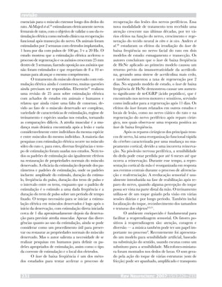 revisão
Rev Neurocienc 2007;15/3:226–233231
essenciais para o músculo extensor longo dos dedos do
rato. Al-Majed et al.24
estimularam eletricamente nervos
femurais de ratos, com o objetivo de validar o uso da es-
timulação elétrica como método clínico na recuperação
funcional após transecção do nervo. Os animais foram
estimulados por 2 semanas com eletrodos implantados,
1 hora por dia com pulsos de 100 µs; 3 v a 20 Hz. O
estudo mostrou que a estimulação elétrica acelerou o
processo de regeneração e os axônios cresceram 25 mm
dentro de 3 semanas, fazendo oposição aos axônios que
não foram estimulados e que requeriam de 8 a 10 se-
manas para alcançar o mesmo comprimento.
O tratamento do músculo denervado com esti-
mulação elétrica ainda é controverso, muitas questões
ainda precisam ser respondidas. Eberstein29
realizou
uma revisão de 25 anos sobre estimulação elétrica
com achados de estudos em animais e humanos e
relatou que ainda existe uma falta de consenso, de-
vido ao fato de o músculo denervado ser complexo,
variedade de características de estimulação, regime de
treinamento e espécies usadas nos estudos, tornando
as comparações difíceis. A atrofia muscular é a mu-
dança mais drástica encontrada após a lesão e varia
consideravelmente entre indivíduos da mesma espécie
e entre músculos do mesmo indivíduo. A maioria das
pesquisas com estimulação elétrica ocorre no músculo
sóleo do rato e, para estes, diversas freqüências e tem-
po de estimulação foram usadas nos estudos. Nem to-
dos os padrões de estimulação são igualmente efetivos
na restauração de propriedades normais do músculo
denervado. A eficácia da estimulação depende dos pa-
râmetros e padrões de estimulação, onde os padrões
incluem: amplitude do estímulo, duração do estímu-
lo, freqüência do pulso, duração dos trens de pulso e
o intervalo entre os trens, enquanto que o padrão de
estimulação é o estímulo a uma dada freqüência e a
duração do trem de pulso sobre um período de tempo
fixado. O tempo necessário para se iniciar a estimu-
lação elétrica em músculos denervados é logo após o
início da denervação, com estimulação direta iniciada
cerca de 1 dia aproximadamente depois da denerva-
ção para previnir atrofia muscular. Apesar das diver-
gências quanto ao uso da estimulação, ainda se pode
considerar como um procedimento útil para preser-
var ou restaurar as propriedades normais do músculo
denervado. Mas o autor salienta a necessidade de se
realizar pesquisas em humanos para definir os pa-
drões apropriados de estimulação, assim como o tipo
da corrente de estimulação e o local dos eletrodos.
O laser de baixa freqüência é um dos méto-
dos estudados para tentar acelerar o processo de
recuperação das lesões dos nervos periféricos. Essa
nova modalidade de tratamento tem recebido uma
atenção crescente nas últimas décadas, por ter vá-
rios efeitos na função do nervo, crescimento e rege-
neração do tecido neural in vitro e in vivo. Anders et
al.30
estudaram os efeitos da irradiação do laser de
baixa freqüência no nervo facial do rato em dois
modelos de estudo: esmagamento e transecção. Os
autores concluíram que o laser de baixa freqüência
de HeNe aplicado ao primeiro modelo causou um
retorno prévio da imunorreatividade da acetilcoli-
na, gerando uma síntese de acetilcolina mais cedo,
e também aumentou a taxa de regeneração por 2
dias. No segundo modelo de estudo, o laser de baixa
freqüência de HeNe demonstrou causar um aumen-
to significante de α-CGRP (ácido peptídico), que é
encontrado nos nervos motores e sensitivos, servindo
como indicador para a regeneração após 11 dias. Os
efeitos do laser foram relatados em outros estudos e
locais de lesão, como no nervo ciático do rato e na
regeneração do nervo periférico após reparo cirúr-
gico, nos quais observa-se uma resposta positiva ao
laser de baixa freqüência.
Após os reparos cirúrgicos dos principais tron-
cos de nervo, há uma reorganização funcional rápida
do cérebro caracterizada por uma mudança no ma-
peamento cortical, devido a uma incorreta reinerva-
ção. Na pós-lesão nervosa periférica, a sensibilidade
do dedo pode estar perdida por até 6 meses até que
ocorra a reinervação. Durante esse tempo, a repre-
sentação cortical da mão é reorganizada em resposta
aos eventos centrais durante o processo de aferencia-
ção e reaferenciação. A reeducação sensorial é usu-
almente introduzida na fase de reabilitação após re-
paro do nervo, quando alguma percepção do toque
possa ser vista na parte distal da mão. O treinamento
utiliza-se de um toque guiado pela visão em várias
sessões diárias e por longo período. Também inclui
localização do toque, reconhecimento dos tamanhos
e texturas dos objetos8,9,31
.
O ambiente enriquecido é fundamental para
facilitar a reaprendizagem sensorial. Os fatores po-
sitivos à reaprendizagem são: atenção, coragem e
diversão — a música também pode ter um papel im-
portante no processo9
. Recentemente foi apresenta-
do um modelo para sensibilidade artificial, baseado
na substituição do sentido, usando escutas como um
substituto para a sensibilidade. Microfones-miniatu-
ra foram montados nos dedos de luvas. O som gera-
do pela ação do toque de várias estruturas (som de
fricção) pode ser apanhado, amplificado e transposto
 