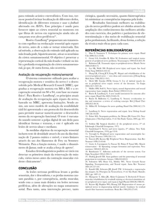 Rev Neurocienc 2007;15/3:226–233 232
revisão
para estímulo acústico estereofônico. Com isso, tor-
na-se possível treinar localização de diferentes dedos,
identificação de diferentes texturas e usar o feedback
alternado em AVD’s. Esse princípio é usado para
fornecer inputs ao córtex sensorial no momento em
que fibras de nervos em regeneração ainda não al-
cançaram seus alvos periféricos31
.
Rosén e Lundborg32
propuseram um tratamen-
to com espelhos na reeducação sensorial após reparo
do nervo, antes de a mão se tornar reinervada. Em
tal método, a observação do estímulo tátil aplicado na
mão lesada pode, hipoteticamente, ativar os neurônios
do córtex somatossensorial. O objetivo é preservar a
representação cortical da mão lesada e reduzir ou ini-
bir a profunda reorganização do córtex somatossenso-
rial, já que, de outra forma, não ocorreria.
Avaliação da recuperação motora/sensorial
O sistema comumente utilizado para avaliar a
recuperação motora e sensitiva do nervo é o desen-
volvido pelo Medical Research Council (MRC), que
gradua a recuperação motora em M0 a M5 e a re-
cuperação sensorial em S0 a S4, com base no exame
físico4
. Para Rosén e Lundborg8
, os princípios atuais
de avaliação da recuperação após reparo do nervo,
baseado no MRC, apresenta limitações. Sendo as-
sim, um novo modelo de avaliação da sensibilidade
tátil foi apresentado e um protocolo foi desenvolvido
para permitir marcar numericamente o desenvolvi-
mento da recuperação funcional. O teste é executa-
do usando somente a polpa digital de um dedo para
identificar formas e texturas, e este é aplicado em
lesões de nervos ulnar e mediano.
As medidas objetivas da recuperação sensorial
incluem teste de densidade através do uso da discrimi-
nação de 2 pontos estático e móvel, e testes limiares
através do uso dos filamentos de Frey ou Semmes-
Weinstein. Para a função motora, é usado o dinamô-
metro de Jamar, onde se avalia a força de aperto4
.
Estudos eletrodiagnósticos podem ser úteis em
detectar os primeiros sinais da reinervação do mús-
culo, vários meses antes da contração muscular evi-
dente clinicamente2
.
CONCLUSÃO
As lesões nervosas periféricas levam a perdas
sensoriais, dor e desconforto, e as perdas motoras cau-
sam paralisia e, por conseqüência, atrofia muscular,
sendo esta a causa mais drástica em lesões nervosas
periféricas, além de alterações no mapa somatossen-
sorial. Para tanto, uma intervenção precoce, tanto
cirúrgica, quando necessário, quanto fisioterapêutica
irá minimizar as conseqüências impostas pela lesão.
Resultados funcionais melhores na reabilita-
ção do nervo periférico podem ser obtidos através da
ampliação dos conhecimentos das melhores ativida-
des com exercício, dos padrões e parâmetros de ele-
troestimulação e dos meios de reabilitação sensorial
pelos profissionais, facilitando, dessa forma, a seleção
da técnica mais eficaz para cada caso.
REFERÊNCIAS BIBLIOGRÁFICAS
Diao E, Vannuyen T. Techniques for primary nerve repair. Hand
Clin 2000;16(1):53-66.
Grant GA, Goodkin R, Kliot M. Evaluation and surgical mana-
gement of peripheral nerve problems. Neurosurgery 1999;44(4):825-39.
Robinson LR. Traumatic injury to peripheral nerves. Muscle Nerve
2000;23:863-73.
Lee SK, Wolfe SW. Peripheral nerve injury and repair. Am Acad
Ortho Surg 2000;8(4):243-52.
Hung LK, Cheng JCY, Eung PC. Repair and rehabilitation of the
severed peripheral nerve — new ideas and controversies. J Hong Kong
Med Assoc 1986;38(3):110-5.
Meek MF, Varejão DVM, Geuna S. Use of skeletal muscle tis-
sue in peripheral nerve repair: review of the literature. Tis Engin
2004;10(7):1027-36.
Müller HW, Stoll G. Nerve injury, axonal degeneration and neural
regeneration: basic insights. Brain Pathol 1999;9:313-25.
Rosén B, Lundborg G. A new model instrument for outcome after
nerve repair. Hand Clin 2003;19:463-70.
Rosén B, Balkenius C, Lundborg G. Sensory re-education to-
day and tomorrow: a review of evolving concepts. Brit J Hand Ther
2003;8(2):48-56.
Millesi H. Techniques for nerve grafting. Hand Clin 2000;16(1):73-
91.
Lundborg G. Nerve regeneration and repair. Acta Orthop Scand
1987;58:145-69.
Fisher MA. Neuropatia periférica. In: Weiner JW, Goetz CG. Neu-
rologia para o Não-Especialista. 4a
ed. São Paulo: Santos, 2003, pp. 187-
8.
Seddon HJ. Surgical disorders of the peripheral nerves, 2nd
ed.
Edinburgh: Churchill Livingstone, 1975.
Sunderland S. Nerves and nerve injuries, 2nd
edition. New York:
Churchill Livingstone, 1978, pp.133-8.
Terenghi G. Peripheral nerve regeneration and neurotrophic fac-
tors. J Anat Neurosci 1999;194:1-14.
Fawcett JW, Keynes RJ. Peripheral Nerve Regeneration. Ann Rev
Neurosci 1990;13:43-60.
Gorio A, Carmignoto G, Finesso M, Polato P, Nunzi MG. Muscle
reinnervation – II. Sprouting, synapse formation and repression. Neu-
roscience 1983;8(3):403-16.
Rutishauser U. Adhesion molecules of the nervous system. Cur
Opin Neurobiol 1993;3:709-15.
Dodd J, Jessell TM. Axon guidance and the patterning of neuronal
projections in vertebrates. Science 1988;242:692-9.
Sofroniew MV, Howe CL, Mobley WC. Nerve Growth Factor
Signaling, Neuroprotection, and Neural repair. Annu Rev Neurosci
2001;24:1271-81.
Kandel ER, Schwartz JH, Jessell TM. A formação e regeneração
das sinapses. In: Princípios da Neurociência. 4a
ed. São Paulo: Manole;
2003, pp. 1087-14.
Marqueste T, Alliez JR, Alluin O, Jammes Y, Decherchi P. Neuro-
muscular rehabilitation by treadmill running or electrical stimulation af-
ter peripheral nerve injury and repair. J Appl Physiol 2004;96:1988-95.
Keynes RJ, Hopkins WG, Huang, LH. Regeneration of mouse pe-
ripheral nerves in degenerating skeletal muscle: Guidance by residual
muscle fibre basement membrane. Brain Res 1984;295:275-81.
1.
2.
3.
4.
5.
6.
7.
8.
9.
10.
11.
12.
13.
14.
15.
16.
17.
18.
19.
20.
21.
22.
23.
 