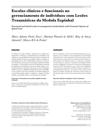 Rev Neurocienc 2007;15/3:234–239 234
revisão
Escalas clínicas e funcionais no
gerenciamento de indivíduos com Lesões
Traumáticas da Medula Espinhal
Marco Antonio Orsini Neves1
, Mariana Pimentel de Mello2
, Reny de Souza
Antonioli2
, Marcos R.G de Freitas3
RESUMO
A utilização de perfis, medidas e indicadores de avaliação pa-
dronizados na avaliação e acompanhamento de indivíduos com
deficiências e incapacidades decorrentes de lesões traumáticas da
medula espinhal é consenso nas sociedades médicas e entidades es-
pecializadas de áreas afins. A dificuldade, entretanto, é selecionar
uma classificação que permita uma avaliação específica do déficit
neurológico e a mensuração do nível de independência funcional
dos pacientes. Com tal objetivo o presente estudo utilizou a esca-
la estabelecida pela Associação Americana de Lesões Medulares
(ASIA) e associou-a a Medida de Independência Funcional (MIF),
em um paciente com lesão traumática da medula espinhal por
arma de fogo, dando enfoque a avaliação e o impacto da lesão
medular nas atividades básicas e instrumentais de vida diária.
Unitermos: Traumatismos da medula espinhal. Escalas.
Avaliação.
Citação: Neves MAO, Mello MP, Antonioli RS, Freitas MRG. Escalas
clínicas e funcionais no gerenciamento de indivíduos com Lesões Trau-
máticas da Medula Espinhal.
SUMMARY
The use of profiles, measures and standardized pointers of eva-
luation in the evaluation and accompaniment of individuals
with deficiencies and incapacities of traumatic injuries of the
spinal marrow is consensus in the medical societies and specia-
lized entities. The difficulty, however, is selecting a classifica-
tion that allows an objective evaluation of neurological deficit
and the establishment of the level of functional independence
of patients. With such objective, it was used a scale established
by the American Association of Marrow Injuries and Functio-
nal Independence Measure, in a patient victim of spinal cord
injury by gunshot, focusing the evaluation and the impact of
the marrow injury in basic and instrumental activities of daily
life.
Keywords: Spinal cord injuries. Scales. Evaluation.
Citation: Neves MAO, Mello MP, Antonioli RS, Freitas MRG. Func-
tional and clinical scales in management of individuals with Traumatic
Injuries of Spinal Cord.
Trabalho realizado na Universidade Federal Fluminense
1. Fisioterapeuta, Professor Adjunto de Neurologia Clínica da Funda-
ção Educacional Serra dos Órgãos – FESO, Teresópolis e Assistente
Voluntário do Serviço de Neurologia (Setor de Doenças Neuromuscula-
res), Universidade Federal Fluminense
2. Graduandos em Fisioterapia e Estagiários do Serviço de Neurologia
da Fundação Educacional Serra dos Órgãos, FESO, Teresópolis
3. Professor Titular de Neurologia Clínica e Chefe do Serviço de
Neurologia da UFF
Endereço para correspondência:
Marco Antonio Orsini Neves
R. Prof. Miguel Couto, 322/1001
CEP 24230240, Niterói-RJ
tel 021 81257634
E-mail: orsini@predialnet.com.br
Recebido em: 05/06/2006
Revisão: 06/06/2006 a 20/09/2006
Aceito em: 21/09/2009
Conflito de interesses: não
Functional and clinical scales in management of individuals with Traumatic Injuries of
Spinal Cord
 