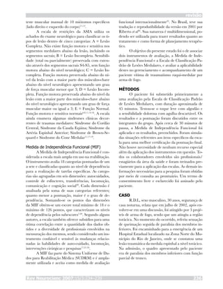revisão
Rev Neurocienc 2007;15/3:234–239 236
teste muscular manual de 10 miótomos específicos
(lado direito e esquerdo do corpo)11,12
.
A escala de restrições da ASIA utiliza os
achados do exame neurológico para classificar os ti-
pos de lesão dentro de cinco categorias: A = Lesão
Completa. Não existe função motora e sensitiva nos
segmentos medulares abaixo da lesão, incluindo os
segmentos sacrais; B = Lesão Incompleta. Sensibili-
dade (total ou parcialmente) preservada com exten-
são através dos segmentos sacrais S4-S5, sem função
motora abaixo do nível neurológico; C = Lesão In-
completa. Função motora preservada abaixo do ní-
vel da lesão com a maior parte dos músculos-chave
abaixo do nível neurológico apresentando um grau
de força muscular menor que 3; D = Lesão Incom-
pleta. Função motora preservada abaixo do nível da
lesão com a maior parte dos músculos-chave abaixo
do nível neurológico apresentando um grau de força
muscular maior ou igual a 3; E = Função Normal.
Função motora e sensitiva normais6,9,11,14-16
. A escala
ainda enumera algumas síndromes clínicas decor-
rentes de traumas medulares: Síndrome do Cordão
Central, Síndrome da Cauda Eqüina; Síndrome da
Artéria Espinhal Anterior; Síndrome de Brown-Se-
quard e Síndrome do Cone Medular11,17-19
.
Medida de Independência Funcional (MIF)
A Medida de Independência Funcional é con-
siderada a escala mais ampla em uso na reabilitação.
O instrumento avalia 18 categorias pontuadas de um
a sete e classificadas quanto ao nível de dependência
para a realização de tarefas específicas. As catego-
rias são agrupadas em seis dimensões: autocuidados,
controle de esfíncteres, transferências, locomoção,
comunicação e cognição social20
. Cada dimensão é
analisada pela soma de suas categorias referentes;
quanto menor a pontuação, maior é o grau de de-
pendência. Somando-se os pontos das dimensões
da MIF obtém-se um escore total mínimo de 18 e o
máximo de 126 pontos, que caracterizam os níveis
de dependência pelos subescores7,20
. Segundo alguns
autores, a escala também oferece subsídios para uma
ótima correlação entre a quantidade dos dados ob-
tidos e a diversidade de profissionais envolvidos na
mensuração dos mesmos, sendo considerado um ins-
trumento confiável e sensível às mudanças relacio-
nadas às habilidades de auto-cuidado, locomoção,
intervenções cirúrgicas e pesquisas17,21-24
.
A MIF faz parte do Sistema Uniforme de Da-
dos para Reabilitação Médica (SUDRM) e é ampla-
mente utilizada e aceita como medida de avaliação
funcional internacionalmente25
. No Brasil, teve sua
tradução e reprodutibilidade da versão em 2001 por
Riberto et al26
. Sua natureza é multidimensional, po-
dendo ser utilizada para trazer resultados quanto ao
tratamento e como forma de planejamento terapêu-
tico.
O objetivo do presente estudo foi o de associar
dois instrumentos de avaliação, a Medida de Inde-
pendência Funcional e a Escala de Classificação Pa-
drão de Lesões Medulares, e avaliar a aplicabilidade
destes no gerenciamento e acompanhamento de um
paciente vítima de traumatismo raqui-medular por
arma de fogo.
MÉTODOS
O paciente foi submetido primeiramente a
uma avaliação pela Escala de Classificação Padrão
de Lesões Medulares, com duração aproximada de
45 minutos. Testou-se o toque leve com algodão e
a sensibilidade dolorosa com agulha descartável. Os
resultados e a pontuação foram discutidos entre os
integrantes do grupo. Após cerca de 30 minutos de
pausa, a Medida de Independência Funcional foi
aplicada e os resultados, preenchidos. Foram simula-
das situações referentes aos itens específicos da esca-
la para uma melhor certificação da pontuação final.
Não houve necessidade de nenhum recurso especial
além da aplicação dos instrumentos em questão. To-
dos os colaboradores envolvidos são profissionais/
estagiários da área da saúde e foram treinados pre-
viamente para a aplicação das escalas. As demais in-
formações necessárias para a pesquisa foram obtidas
por meio de consulta ao prontuário. Um termo de
consentimento livre e esclarecido foi assinado pelo
paciente.
CASO
R.D.L, sexo masculino, 30 anos, segurança de
casa noturna, relata que em julho de 2002, após en-
volver-se em uma discussão, foi atingido por 3 projé-
teis de arma de fogo, sendo que um atingiu a região
torácica. No momento do ocorrido, referiu sensação
de queimação seguida de paralisia dos membros in-
feriores. Foi encaminhado para a emergência de um
Hospital Estadual localizado na Zona Norte do Mu-
nicípio do Rio de Janeiro, onde se constatou uma
lesão traumática da medula espinhal a nível torácico.
Na admissão, o quadro apresentado pelo paciente
era de paralisia dos membros inferiores com função
parcial de tronco.
 