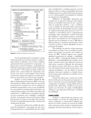 Rev Neurocienc 2007;15/3:234–239 238
revisão
Um dos principais fatores envolvidos no prog-
nóstico dos pacientes com lesão medular é a apresen-
tação clínica na admissão, com as lesões completas
apresentando baixo potencial de recuperação, en-
quanto que as lesões incompletas e, principalmente,
lesões da cauda eqüina, um potencial de recuperação
mais elevado4,5,28
. Os traumas na região torácica são
aqueles com o menor índice de recuperação, uma
vez que neste nível o canal medular é mais estreito,
possui menor suprimento sanguíneo e as lesões geral-
mente se apresentam como uma secção completa4
.
Embora a versão brasileira validada da Me-
dida de Independência Funcional (MIF) tenha sido
desenvolvida em 2000, estudos ainda são necessários
como forma de corroborar seu uso na avaliação de
brasileiros incapacitados, uma vez que peculiarida-
des socioculturais nacionais podem determinar um
comportamento diverso dos dados fornecidos pelo
instrumento26
. A MIF forneceu resultados expressi-
vos que corroboram com a realidade e magnitude
da lesão. A pontuação motora de 85 pontos obtida
pelo paciente nos forneceu uma idéia clara das defi-
ciências e incapacidades apresentadas e do potencial
incapacitante da lesão.
A escassez de estudos entre medidas de obser-
vação do profissional e a percepção que não seja a
do próprio paciente e a proximidade que deve existir
entre o profissional e o cuidador, geraram a necessi-
dade de verificar se ambos compartilham da mesma
realidade quanto às condições funcionais do pacien-
te ou se existem padrões estereotipados de cuidados
que promovam a dependência.
Wijlhuizen & Ooijendijk29
apontaram, por
exemplo, que os pacientes relataram maior depen-
dência em atividades funcionais do que a apresen-
tada nos prontuários médicos, e que a tendência
é que as análises de observação direta apresentem
níveis mais baixos de incapacidade do que as análi-
ses subjetivas fornecidas pelos pacientes. Seel et al30
estudaram a concordância entre o comportamento
neurológico após traumatismo cerebral observado
pelo familiares e pelo próprio paciente, mostrando
que ambos concordaram nas seis categorias do ins-
trumento por eles utilizados, no caso a MIF. Houve
diferença apenas na categoria comunicação, em que
o paciente revelou ter maior dificuldade do que a
percepção do familiar.
Os resultados do presente estudo mostraram
concordância excelente entre as medidas do profis-
sional e do paciente em questão, com relação aos
escores da MIF. Também sugerem que, quando
utilizados instrumentos de validade e confiabilida-
de como a MIF e a Classificação Padrão de Lesões
Medulares, a reprodutibilidade das medidas encon-
tradas é grande, mesmo para diferentes formas de
observação, tornando a utilização das informações
mais seguras, seja por fonte direta ou mesmo indi-
reta. Os critérios descritos pelos instrumentos e seu
emprego possibilitam o uso dos dados em futuras
pesquisas, tanto para comparar a evolução dos pa-
cientes quanto para confrontar os resultados com os
de outros autores.
O paciente relatou que, a partir dos resulta-
dos fornecidos pelas escalas, passou a interpretar, co-
nhecer e gerenciar com mais especificidade algumas
complicações secundárias e incapacidades provoca-
das pela lesão. Além disso, considera-se mais parti-
cipativo nas discussões da equipe multidisciplinar
voltadas às suas expectativas funcionais e atividades
de reabilitação.
CONCLUSÃO
Conhecer a apresentação dos pacientes com
lesão medular em termos de independência fun-
cional e padronizar a nomenclatura utilizada para
descrever as lesões, permite aos serviços de reabili-
tação estruturar-se para atender às demandas dessa
população de forma mais eficiente. Neste estudo, a
Quadro 2. Medida de Independência Funcional20
.
 
