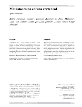 Rev Neurocienc 2007;15/3:240–245 240
revisão
Metástases na coluna vertebral
Andrei Fernandes Joaquim1
, Francisco Alexandre de Paula Maturana1
,
Diogo Valli Anderle1
, Hélder José Lessa Zambelli2
, Marcos Vinícius Calfat
Maldaun3
RESUMO
As metástases para a coluna vertebral são comuns e consti-
tuem-se em uma emergência médica quando causam com-
pressão da medula. A incidência das mesmas está aumen-
tando, tendo em vista o aumento da sobrevida dos pacientes
com câncer. Após revisão da literatura, destacamos pontos
importantes quanto ao quadro clínico, exames subsidiários,
indicações cirúrgicas e o papel das terapias adjuvantes no ma-
nejo destas lesões.
Unitermos: Metástase neoplásica. Coluna vertebral.
Citação: Joaquim AF, Maturana FAP, Anderle DV, Zambelli HJL,
Maldaun MVC. Metástases na coluna vertebral.
SUMMARY
Metastases to the spine are a common manifestation of cancer.
Metastatical spine involvement consists in a medical emergency
when causing cord compression. The incidence of spinal me-
tastases continues to increase, probably as result of increasing
survival of patients with cancer. Based on literature review, we
emphasized the most important aspects on clinical presenta-
tion, investigation, indications for surgical therapy and the role
of adjuvant therapies on spinal column metastases.
Keywords: Metastasis. Spine column.
Citation: Joaquim AF, Maturana FAP, Anderle DV, Zambelli HJL, Mal-
daun MVC. Spinal Metastases.
Trabalho realizado no Hospital das Clínicas da Faculdade de
Ciências Médicas da Universidade de Campinas – UNICAMP.
1. Médico Residente de Neurocirurgia, Hospital das Clínicas da Facul-
dade de Ciências Médicas da Universidade de Campinas – UNICAMP.
2. Médico Neurocirurgião, Coordenador do Serviço de Neurocirurgia
do Hospital Estadual de Sumaré, UNICAMP.
3. Médico Neurocirurgião, Hospital Estadual de Sumaré, UNICAMP
e Posdoctoral Fellow em Neurocirurgia Oncológica – MD, Anderson
Câncer Center, Universidade do Texas, Houston.
4. Professor Titular e Chefe do Serviço de Neurologia, UFF.
Endereço para correspondência:
Andrei Fernandes Joaquim
Rua Pedro Vieira da Silva 144/11 Bloco F
CEP 13080-570, Campinas, SP
E-mail: andjoaquim@yahoo.com
Recebido em: 29/01/2007
Revisão: 30/01/2007 a 27/03/2007
Aceito em: 28/03/2007
Conflito de interesses: não
Spinal metastases
 