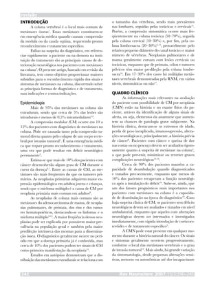 INTRODUÇÃO
A coluna vertebral é o local mais comum de
metástases ósseas1
. Essas metástases constituem-se
em emergência médica quando causam compressão
da medula ou da cauda eqüina, requerendo pronto
reconhecimento e tratamento específico.
Falhas na suspeita do diagnóstico, em referen-
ciar rapidamente o paciente ou na demora na insti-
tuição do tratamento são as principais causas de de-
terioração neurológica nos pacientes com metástases
na coluna2
. O presente artigo, baseado em revisão da
literatura, tem como objetivo proporcionar maiores
subsídios para o reconhecimento rápido dos sinais e
sintomas de metástases na coluna, discorrendo sobre
as principais formas de diagnóstico e de tratamento,
suas indicações e contra-indicações.
Epidemiologia
Mais de 95% das metástases na coluna são
extradurais, sendo que cerca de 5% das lesões são
intradurais e menos de 0,5% intramedulares3,4
.
A compressão medular (CM) ocorre em 10 a
15% dos pacientes com diagnóstico de metástases na
coluna. Pode ser causada tanto pela compressão tu-
moral direta quanto pelo colapso de um corpo verte-
bral por invasão tumoral5
. É uma emergência médi-
ca que requer pronto reconhecimento e tratamento,
uma vez que pode resultar em déficit neurológico
permanente2
.
Estima-se que mais de 10% dos pacientes com
câncer desenvolverão algum grau de CM durante o
curso da doença6,7
. Entre as causas de CM, as me-
tástases são mais freqüentes do que os tumores pri-
mários. As neoplasias primárias adquirem maior ex-
pressão epidemiológica em adultos jovens e crianças,
sendo que o mieloma múltiplo é a causa de CM por
neoplasia primária mais comum em adultos8
.
As neoplasias de coluna mais comuns são as
metástases do adenocarcinoma de mama, de neopla-
sias pulmonares, de próstata, dos rins e dos tumo-
res hematopoiéticos, destacando-se os linfomas e o
mieloma múltiplo9-13
. A maior freqüência dessas neo-
plasias pode ser explicada por possuírem maior pre-
valência na população geral e também pela maior
predileção intrínseca das mesmas para a dissemina-
ção óssea. O diagnóstico geralmente ocorre no perí-
odo em que a doença primária já é conhecida, mas
cerca de 10% dos pacientes podem ter sinais de CM
como primeira manifestação da neoplasia14
.
Estudos em autópsias demonstram que a dis-
tribuição das metástases extradurais se relaciona com
o tamanho das vértebras, sendo mais prevalentes
nas lombares, seguidas pelas torácicas e cervicais15
.
Porém, a compressão sintomática ocorre mais fre-
qüentemente na coluna torácica (50–70%), seguida
pela coluna cervical (10–30%) e, por fim, pela co-
luna lombo-sacra (20–30%)5,14
, provavelmente pelo
relativo pequeno diâmetro do canal torácico e maior
número de vértebras. Neoplasias pulmonares e de
mama geralmente cursam com lesões cervicais ou
torácicas, enquanto que de próstata, cólon e tumores
pélvicos têm maior predileção pela coluna lombo-
sacra16
. Em 17–30% dos casos há múltiplas metás-
tases vertebrais demonstradas pela RNM, em vários
níveis, sintomáticas ou não17
.
QUADRO CLÍNICO
As informações mais relevantes na avaliação
do paciente com possibilidade de CM por neoplasia
(CMN) estão na história e no exame físico do pa-
ciente, atráves da identificação de alguns sinais de
alerta, ou seja, elementos da anamnese que aumen-
tem as chances de patologia grave subjacente. Na
história clínica, destacam-se os extremos de idade,
perda de peso inexplicada, imunossupressão, altera-
ções neurológicas e, principalmente, a história prévia
de câncer8
. Pacientes com câncer e queixa de dor
nas costas ou no pescoço devem ser avaliados rigoro-
samente quanto à suspeita de metástase na coluna5
,
o que pode prevenir, minimizar ou reverter graves
complicações neurológicas14,16
.
Cerca de 90% dos pacientes mantêm a ca-
pacidade de deambulação quando diagnosticados
e tratados precocemente, enquanto que menos de
10% dos pacientes recuperam a função neurológi-
ca após a instalação do déficit18
. Sabe-se, ainda, que
um dos fatores prognósticos mais importantes nos
pacientes com metástases na coluna é a capacida-
de de deambulação na época do diagnóstico19
. Caso
haja suspeita clínica de CM, os pacientes sem déficits
neurológicos devem ser avaliados e tratados em nível
ambulatorial, enquanto que aqueles com alterações
neurológicas devem ser internados e investigados
imediatamente, com rápida introdução de corticoes-
teróides e de tratamento específico5
.
A CMN pode estar presente em qualquer mo-
mento durante a história natural do câncer. Os sinais
e sintomas geralmente ocorrem progressivamente,
conforme o local das metástases vertebrais e o grau
de invasão tumoral14
. Mais ainda, há grande variação
da sintomatologia, desde pequenas alterações sensi-
tivas, motoras ou autonômicas até dor incapacitante
revisão
Rev Neurocienc 2007;15/3:240–245241
 