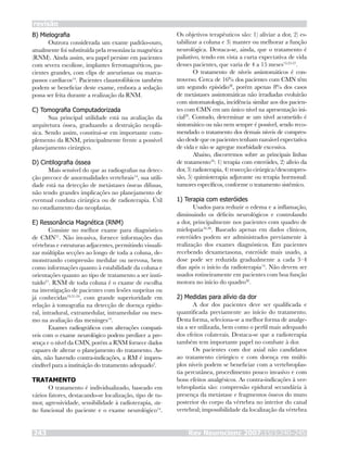 B) Mielografia
Outrora considerada um exame padrão-ouro,
atualmente foi substituída pela ressonância magnética
(RNM). Ainda assim, seu papel persiste em pacientes
com severa escoliose, implantes ferromagnéticos, pa-
cientes grandes, com clips de aneurismas ou marca-
passos cardíacos14
. Pacientes claustrofóbicos também
podem se beneficiar deste exame, embora a sedação
possa ser feita durante a realização da RNM.
C) Tomografia Computadorizada
Sua principal utilidade está na avaliação da
arquitetura óssea, graduando a destruição neoplá-
sica. Sendo assim, constitui-se em importante com-
plemento da RNM, principalmente frente a possível
planejamento cirúrgico.
D) Cintilografia óssea
Mais sensível do que as radiografias na detec-
ção precoce de anormalidades vertebrais14
, sua utili-
dade está na detecção de metástases ósseas difusas,
não tendo grandes implicações no planejamento de
eventual conduta cirúrgica ou de radioterapia. Útil
no estadiamento das neoplasias.
E) Ressonância Magnética (RNM)
Consiste no melhor exame para diagnóstico
de CMN21
. Não invasiva, fornece informações das
vértebras e estruturas adjacentes, permitindo visuali-
zar múltiplas secções ao longo de toda a coluna, de-
monstrando compressão medular ou nervosa, bem
como informações quanto à estabilidade da coluna e
orientações quanto ao tipo de tratamento a ser insti-
tuído21
. RNM de toda coluna é o exame de escolha
na investigação de pacientes com lesões suspeitas ou
já conhecidas19,21-24
, com grande superioridade em
relação à tomografia na detecção de doença epidu-
ral, intradural, extramedular, intramedular ou mes-
mo na avaliação das meninges14
.
Exames radiográficos com alterações compatí-
veis com o exame neurológico podem predizer a pre-
sença e o nível da CMN, porém a RNM fornece dados
capazes de alterar o planejamento do tratamento. As-
sim, não havendo contra-indicações, a RM é impres-
cindível para a instituição do tratamento adequado2
.
TRATAMENTO
O tratamento é individualizado, baseado em
vários fatores, destacando-se localização, tipo de tu-
mor, agressividade, sensibilidade à radioterapia, sta-
tus funcional do paciente e o exame neurológico14
.
Os objetivos terapêuticos são: 1) aliviar a dor, 2) es-
tabilizar a coluna e 3) manter ou melhorar a função
neurológica. Destaca-se, ainda, que o tratamento é
paliativo, tendo em vista a curta expectativa de vida
desses pacientes, que varia de 4 a 15 meses13,25-27
.
O tratamento de níveis assintomáticos é con-
troverso. Cerca de 16% dos pacientes com CMN têm
um segundo episódio28
, porém apenas 8% dos casos
de metástases assintomáticas não irradiadas evoluirão
com sintomatologia, incidência similar aos dos pacien-
tes com CMN em um único nível na apresentação ini-
cial29
. Contudo, determinar se um nível acometido é
sintomático ou não nem sempre é possível, sendo reco-
mendado o tratamento dos demais níveis de compres-
são desde que os pacientes tenham razoável expectativa
de vida e não se agregue morbidade excessiva.
Abaixo, discorremos sobre as principais linhas
de tratamento16
: 1) terapia com esteróides, 2) alívio da
dor, 3) radioterapia, 4) ressecção cirúrgica/descompres-
são, 5) quimioterapia adjuvante ou terapia hormonal:
tumores específicos, conforme o tratamento sistêmico.
1) Terapia com esteróides
Usados para reduzir o edema e a inflamação,
diminuindo os déficits neurológicos e controlando
a dor, principalmente nos pacientes com quadro de
mielopatia16,30
. Baseado apenas em dados clínicos,
esteróides podem ser administrados previamente à
realização dos exames diagnósticos. Em pacientes
recebendo dexametasona, esteróide mais usado, a
dose pode ser reduzida gradualmente a cada 3–4
dias após o início da radioterapia14
. Não devem ser
usados rotineiramente em pacientes com boa função
motora no início do quadro30
.
2) Medidas para alívio da dor
A dor dos pacientes deve ser qualificada e
quantificada previamente ao início do tratamento.
Desta forma, seleciona-se a melhor forma de analge-
sia a ser utilizada, bem como o perfil mais adequado
dos efeitos colaterais. Destaca-se que a radioterapia
também tem importante papel no combate à dor.
Os pacientes com dor axial não candidatos
ao tratamento cirúrgico e com doença em múlti-
plos níveis podem se beneficiar com a vertebroplas-
tia percutânea, procedimento pouco invasivo e com
bons efeitos analgésicos. As contra-indicações à ver-
tebroplastia são: compressão epidural secundária à
presença da metástase e fragmentos ósseos do muro
posterior do corpo da vértebra no interior do canal
vertebral; impossibilidade da localização da vértebra
revisão
Rev Neurocienc 2007;15/3:240–245243
 
