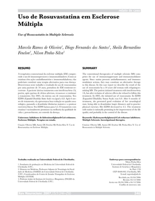 Rev Neurocienc 2007;15/3:246–250 246
Uso de Rosuvastatina em Esclerose
Múltipla
Marcela Ramos de Oliveira1
, Diogo Fernandes dos Santos1
, Sheila Bernardino
Fenelon2
, Nilson Penha-Silva3
RESUMO
A terapêutica convencional da esclerose múltipla (EM) compre-
ende o uso de imunossupressores e imunomoduladores. Como as
estatinas têm ações antiinflamatórias e imunomoduladoras, elas
poderiam constituir uma terapia alternativa para essa doença.
Descrevemos neste trabalho o resultado do uso de rosuvastatina
por uma paciente de 34 anos, portadora de EM remitente-re-
corrente. A paciente iniciou tratamento com interferon-beta 1A,
porém, após queixas de efeitos adversos, recusou-se a continuar
o tratamento. Em 2005, ela iniciou uso de rosuvastatina. Seu
EDSS (Expanded Disability Status Scale) era igual a 6,0. Após 6 me-
ses de tratamento, ela apresentava boa evolução no quadro neu-
rológico, passando a deambular distâncias maiores e a praticar
exercícios físicos. Seu EDSS baixou para 4,5. O tratamento com
estatina é racionalmente promissor na melhoria da qualidade de
vida e, provavelmente, no controle da doença.
Unitermos: Inibidores de hidroximetilglutaril-CoA redutases.
Esclerose Múltipla. Terapias em estudo.
Citação: Oliveira MR, Santos DF, Fenelon SB, Penha-Silva N. Uso de
Rosuvastatina em Esclerose Múltipla.
SUMMARY
The conventional therapeutics of multiple sclerosis (MS) com-
prises the use of immunosuppressant and immunomodulator
agents. Since statins presents antiinflammatory and immuno-
modulator actions, they may constitute an alternative therapy
to this disease. In this case report we describe the result of the
use of rosuvastatin by a 34 years old woman with relapsing-re-
mitting MS. The patient initiated treatment with interferon-beta
1A, but after reclaims of adverse effects she refused to follow this
treatment. In 2005, she initiated use of rosuvastatin. Its EDSS
(Expanded Disability Status Scale) was 6.0. After 6 months of
treatment, she presented good evolution of her neurological
state, being able to deambulate larger distances and to practice
physical exercises. Her EDSS decreased to 4.5. The treatment
with statins is rationally promising in the improvement of the life
quality and probably in the control of the disease.
Keywords: Hydroxymethylglutaryl-CoA reductase inhibitors.
Multiple Sclerosis. Investigational therapies.
Citation: Oliveira MR, Santos DF, Fenelon SB, Penha-Silva N. Use of
Rosuvastatin in Multiple Sclerosis.
Trabalho realizado na Universidade Federal de Uberlândia.
1. Estudantes de graduação em Medicina da Universidade Federal de
Uberlândia (UFU).
2. Doutora em Medicina, Professora Adjunta de Neurologia da Facul-
dade de Medicina (FAMED) da Universidade Federal de Uberlândia
(UFU), Coordenadora do Centro de Estudos Triangulino de Esclerose
Múltipla (CETEM).
3. Professor titular do Instituto de Genética e Bioquímica (INGEB) da
Universidade Federal de Uberlândia (UFU).
Endereço para correspondência:
Nilson Penha-Silva
Universidade Federal de Uberlândia
Instituto de Genética e Bioquímica
Av. Pará 1720
CEP 38400-902, Uberlândia, MG
E-mail: nspenha@ufu.br
Recebido em: 05/04/2006
Revisão: 05/12/2006
Aceito em: 06/04/2006 a 04/12/2006
Conflito de interesses: não
Use of Rosuvastatin in Multiple Sclerosis
relato de caso
 