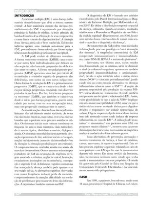 INTRODUÇÃO
A esclerose múltipla (EM) é uma doença infla-
matória desmielinizante que afeta o sistema nervoso
central1
. A base anatômica comum das doenças des-
mielinizantes do SNC é representada por alterações
primárias da bainha de mielina. A lesão primária da
bainha de mielina leva à liberação de seus componentes
e causa danos e morte de oligodendrócitos2
. A etiologia
dessa doença ainda não é bem conhecida. Evidências
indiretas apóiam uma etiologia auto-imune para a
EM3
, provavelmente desencadeada por fatores epige-
néticos num hospedeiro geneticamente susceptível.
A EM pode evoluir de diferentes maneiras.
A forma recorrente-remitente (EMRR) caracteriza-
se por surtos bem individualizados que deixam ou
não seqüelas, não havendo progressão das deficiên-
cias entre os surtos. A forma secundariamente pro-
gressiva (EMSP) apresenta uma fase precedente de
recorrências e remissões seguida de progressão das
deficiências, sem surtos ou com surtos subjacentes.
Outra forma de evolução da EM é a primariamente
progressiva (EMPP), que se caracteriza desde o iní-
cio por doença progressiva, evoluindo com discretos
períodos de melhora. Por fim, há a forma progressi-
va recorrente (EMPR), que também se caracteriza
desde o início por doença progressiva, porém inter-
calada por surtos, com ou sem recuperação total,
mas com progressão contínua entre os surtos4
.
As manifestações clínicas dessa doença desmie-
linizante são inicialmente muito variáveis. Às vezes
elas são muito drásticas, mas outras vezes elas são tão
brandas que o paciente nem procura assistência mé-
dica. Os sintomas iniciais mais comuns consistem em
fraqueza em um ou mais membros, visão turva devi-
do à neurite óptica, distúrbios sensoriais, diplopia e
ataxia. Os sintomas sensoriais incluem parestesia (sen-
sação espontânea de dor, adormecimento e/ou quei-
mação) ou hiperestesia (aumento da intensidade e/ou
da duração da sensação produzida por um estímulo).
O comprometimento cerebelar resulta em ataxia da
marcha e dos membros. Outros sintomas relatados por
portadores de EM são neuralgias do trigêmeo, verti-
gem associada a vômitos, urgência vesical, hesitação,
esvaziamento incompleto ou incontinência, constipa-
ção e urgência fecal. A disfunção cognitiva comum na
fase avançada da doença também pode aparecer em
seu estágio inicial. As alterações cognitivas observadas
com maior freqüência incluem perda da memória,
comprometimento da atenção, dificuldade na resolu-
ção de problemas e processamento lento das informa-
ções. A depressão é também comum na EM3
.
O diagnóstico de EM é baseado nos critérios
estabelecidos pelo Painel Internacional para o Diag-
nóstico da Esclerose Múltipla, por McDonalds et al.,
em 20015
. Ele define a distribuição temporal e espacial
da doença, utilizando, quando necessário, resultados
obtidos com a Ressonância Magnética do encéfalo e
da medula espinhal6
. Recentemente, em 2005, houve
uma revisão desses critérios a fim de tornar mais sen-
sível e específico o diagnóstico da doença7
.
Os tratamentos da EM podem estar associados
à detenção do processo patológico e/ou à atenuação
dos sintomas3
. A terapêutica convencional da EM
compreende imunossupressores e imunomodulado-
res, como IFNb1B, IFNb1A e acetato de glutiramer6
.
Entretanto, nos últimos anos, vários estudos
têm demonstrado que as estatinas, além de diminuir
o nível de colesterol sanguíneo, apresentam também
propriedades imunomoduladoras e antiinflamató-
rias8
, devido à ação inibitória sobre a óxido nítrico
sintase (NOSase
) e citocinas pró-inflamatórias9
, justifi-
cando seu uso como terapia alternativa em doenças
inflamatórias crônicas como a EM10-12
. A região do
genoma responsável pela produção da enzima NO-
Sase
está localizada no cromossomo 12, onde também
está presente um loci gênico relacionado à EM. Assim,
existe possibilidade de que a ação da NOSase
implique
em uma maior susceptibilidade à EM, uma vez que o
óxido nítrico tem-se mostrado tóxico para oligoden-
drócitos e responsável por induzir degeneração do
axônio. O gene responsável pela síntese dessa enzima
tem sido mostrado como sendo indutor da resposta
inflamatória, no caso da EM13
. A utilização de lovas-
tatina14
e sinvastatina15
em pacientes com EM, em
pequenos ensaios clínicos14,15
, mostrou uma aparente
diminuição das lesões vistas na ressonância magnética
nuclear e ausência de efeitos adversos graves.
Essas alternativas de prevenção, atenuação e
mesmo tratamento da doença, à base de estatinas,
carece, entretanto, de suporte experimental. Este re-
lato procura explorar a questão relatando o caso de
uma paciente com EM que fez uso de rosuvastatina
durante seis meses. Em nossa revisão da literatura,
não encontramos nenhum outro estudo que tenha
usado a rosuvastatina com esse propósito. O estudo
foi aprovado pelo Comitê de Ética em Pesquisa da
Universidade Federal de Uberlândia e documental-
mente consentido pela paciente.
CASO
Em 1999, a paciente, leucoderma, então com
34 anos, procurou o Hospital de Clínicas da Univer-
relato de caso
Rev Neurocienc 2007;15/3:246–250247
 