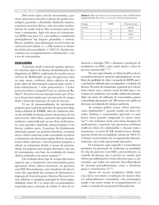 Dois meses após o uso de rosuvastatina, a pa-
ciente apresentou uma boa evolução do quadro neu-
rológico, passando a deambular distâncias maiores,
a praticar exercícios físicos e não necessitar continu-
amente de sonda vesical. Não ocorreram surtos du-
rante o tratamento. Após seis meses de tratamento,
seu EDSS caiu para 4,5, com melhora considerável
principalmente das funções piramidais e vesicais.
Houve, também, uma diminuição no nível sérico de
colesterol total (tabela 1) e a CK manteve-se dentro
dos limites da normalidade (< 130 U/l). Atualmente,
continua em acompanhamento ambulatorial e com
o uso de rosuvastatina.
DISCUSSÃO
A paciente, desde o início do quadro, apresen-
tou sintomas típicos de doença desmielinizante. Seu
diagnóstico de EM foi confirmado de acordo com os
critérios de McDonalds5
, já que ela apresentou dois
ou mais surtos, evidência clínica objetiva de uma
lesão, além de disseminação espacial (pelo menos 1
lesão infratentorial, 1 lesão justacortical e 3 lesões
periventriculares) compatível com os critérios de Ba-
rkhof16
. Os surtos tiveram duração maior que 24 ho-
ras e foram intercalados por um intervalo de tempo,
desde o início dos sintomas, de mais de um mês.
O uso de imunomodulador foi inicialmente
proposto para a paciente pelo fato de apresentar diag-
nóstico definido de EMRR, além de evidências clíni-
cas da atividade da doença através da presença de um
surto recente. Além disso, a paciente não apresentava
nenhuma contra-indicação ao uso desse medicamen-
to, como gravidez, depressão, doença hepática e/ou
doença cardíaca grave. A paciente foi devidamente
informada quanto aos possíveis benefícios, eventuais
riscos e efeitos colaterais, tendo concordado em iniciar
o tratamento sob observação regular. Porém, ela apre-
sentou efeitos adversos e não foi possível assegurar a
adesão ao tratamento devido à recusa da paciente.
Assim, foi proposta uma terapia alternativa com uso
de rosuvastatina, com base em resultados de ensaios
clínicos realizados com outras estatinas14,15
.
Os resultados desse tipo de terapia alternativa
sugerem que o tratamento com rosuvastatina possa
apresentar efeitos clínicos favoráveis em pacientes
com EM. Provavelmente, esses benefícios são decor-
rentes da capacidade das estatinas de diminuírem a
migração de leucócitos para o Sistema Nervoso Cen-
tral, inibirem o complexo principal de histocompa-
tibilidade classe II e os sinais dos co-estimuladores
requeridos para a ativação de células T, além de in-
Rev Neurocienc 2007;15/3:246–250249
relato de caso
duzirem o fenótipo Th2 e diminuir a produção de
mediadores no SNC, como óxido nítrico e fator de
necrose tumoral alfa11,17,18
.
No caso aqui relatado, os efeitos benéficos da ro-
suvastatina fizeram-se presentes principalmente na me-
lhora da qualidade de vida e na queda do EDSS, que é
o parâmetro utilizado para acompanhar a evolução da
doença. No início do tratamento, a paciente já se encon-
trava estável, com o mesmo escore há dois anos, e ne-
cessitava de assistência com auxílio unilateral constante.
Após seis meses de utilização de rosuvastatina, passou
a deambular plenamente até 300 metros sem ajuda ou
descanso, necessitando de mínima assistência.
As estatinas podem causar efeitos adversos,
como rabdomiólise19
, quando usadas em doses ele-
vadas. Embora a rosuvastatina apresente os mais
baixos riscos quando comparada às outras estati-
nas20
e nós tenhamos usado uma baixa dosagem do
medicamento, a paciente não apresentou nenhuma
evidência clínica de rabdomiólise e, durante todo o
tratamento, os níveis de CK mantiverem-se absolu-
tamente dentro da normalidade (abaixo de 168 U/l).
A função renal também foi acompanhada laborato-
rialmente, não tendo apresentado alterações.
O tratamento aqui sugerido é racionalmente
promissor na promoção de melhorias na qualidade
de vida de pacientes com EM e, provavelmente, no
controle da doença, mas é preciso ter cautela, pois
efeitos pró-inflamatórios foram descritos para a sin-
vastatina, que induz um aumento dose-dependente
de citocinas pró-inflamatórias, como o interferon
gama e a interleucina 1221,22
.
Apesar do sucesso terapêutico obtido neste
caso, faz-se necessária a realização de ensaios clíni-
cos adequadamente controlados, com amostragem
ampla e um maior tempo de acompanhamento, vi-
sando a exclusão de um possível efeito placebo.
Tabela 1. Efeito do tratamento com rosuvastatina sobre o EDSS (Kurtzke
Expanded Disability Status Scale) e os níveis de colesterol total plasmático.
Tempo EDSS Colesterol total
(meses) (mg/dl)
0 6,0 322,0
3 5,0 186,8
6 4,5 177,6
 