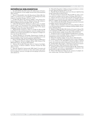 Rev Neurocienc 2007;15/3:246–250 250
relato de caso
REFERÊNCIAS BIBLIOGRÁFICAS
Rose JW, Hill KE, Watt HE, Carlson NG. Inflammatory cell expres-
sion of cyclooxigenase 2 in the multiple sclerosis lesion. J Neuroimmunol
2004;149:40-9.
Duarte F, Pittella JEH, Ávila CM, Rosemberg S, Hahn MD, Chi-
melli L, et al. Sistema nervoso. In: Bogliolo L (ed). Patologia Geral. Rio
de Janeiro: Guanabara Koogan, 1994. pp. 723-825.
Goodkin DE, Hauser SL. Esclerose múltipla e outras doenças des-
mielinizantes. In: Harrison TR (ed). Medicina Interna. Rio de Janeiro:
McGraw Hill Interamericana do Brasil, 2001. pp. 2554-62.
Lublin FD, Reingold SC. Defining the clinical course of multiple
sclerosis: results of an international survey. National Multiple Sclerosis
Society (USA). Adivisory Committee on Clinical Trials of New Agents
in Multiple Sclerosis. Neurology 1996;46:907-11.
McDonald WI, Compston A, Edan G, Goodkin D, Hartung HP,
Lublin FD, et al. Recommended diagnostic criteria for multiple sclerosis:
guidelines from the International Panel on the diagnosis of multiple scle-
rosis. Ann Neurol 2001;50:121-7.
Academia Brasileira de Neurologia. Departamento Científico de
Neuroimunologia. Guidelines for the treatment of multiple sclerosis with
immunomodulatory drugs. Arq Neuropsiquiatr 2005;63:892-5.
Polman CH, Reingold SC, Edan G, Filippi M, Hartung HP, Kappos
L, et al. Diagnostic criteria for multiple sclerosis: 2005 revisions to the
McDonald Criteria. Ann Neurol 2005;58:840-6.
Takemoto M, Liao JK. Pleiotropic effects of 3-hyroxy-3-methyglu-
taryl coenzyme A reductase inhibitors. Arterioscl Thromb Vasc Biol
2001;21:1712-9.
Pahan K, Sheikh FG, Namboorodiri AMS, Singh I. Lovastatin and
phenil-acetate inhibit the reduction of nitric oxide synthase and cytoki-
nes in rat primary astrocytes, microglia and macrophages. J Clin Invest
1997;100:2671-9.
1.
2.
3.
4.
5.
6.
7.
8.
9.
Okazaki H, Nagashima T, Minota S. Immunomodulatory activities
of statins. Jap J Clin Immunol 2004;27:357-60.
Raja SG, Dreyfus GD. Statins: much more than just a lipid-lowering
therapy. Indian Heart J 2004;56:204-9.
Neuhaus O, Stuve O, Zamvil SS, Hartung HP. Are statins a treat-
ment option for multiple sclerosis? Lancet Neurology 2004;3:369-71.
Tajouri L, Ferreira L, Ovcaric M, Curtain R, Lea R, Csurhes P, et al.
Investigation of a neuronal nitric oxide synthase gene (NOS1) polymor-
phism in a multiple sclerosis population. J Neurol Sci 2004;218:25-8.
Sena A, Pedrosa R, Morais MG. Therapeutic potential of lovastatin
in multiple sclerosis. J. Neurol 2003;250:754-5.
Vollmer T, Key L, Durkalski V, Tyor W, Corboy J, Markovic-Plese S,
et al. Oral simvastatin treatment in relapsing-remitting multiple sclerosis.
Lancet 2004;363:1607-8.
Barkhof F, Filippi M, Miller DH, Scheltens P, Campi A, Polman CH,
et al. Comparison of MRI criteria at first presentation to predict conver-
sion to clinically definite multiple sclerosis. Brain 1997;120:2059-69.
Neuhhaus O, Stuve O, Archelos JJ, Hartung HP. Putative mechanis-
ms of action of statins in multiple sclerosis - comparison to interferon-B
and glatiramer acetate. J Neurol Sci 2005;233:173-7.
Wekerle H. Tackling multiple sclerosis. Nature 2002;420:39-40.
Morikawa S, Murakami T, Yamazaki H, Izumi A, Saito Y, Hamaku-
bo T, et al. Analysis of the global RNA expression profiles of skeletal
muscle cells treated with statins. J Atheroscler Thromb 2005;12:121-31.
Ferdinand KC. Rosuvastatin: a risk-benefit assessment for intensive
lipid-lowering. Expert Opin Pharmacother 2005;6:1897-910.
Neuhaus O, Strasser-Fuchs S, Fazekas F, Kieseier BC, Niederwieser
G, Hartung HP, et al. Statins as imunomodulators. Comparison with
interferon-β 1b in MS. Neurology 2002;59:990-7.
Polman CH, Killestein J. Statins for the treatment of multiple scle-
rosis: cautions hope. The Lancet 2004;363:1570.
10.
11.
12.
13.
14.
15.
16.
17.
18.
19.
20.
21.
22.
 