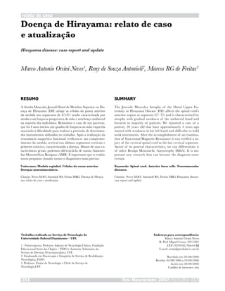 Rev Neurocienc 2007;15/3:251–253251
relato de caso
Doença de Hirayama: relato de caso
e atualização
Marco Antonio Orsini Neves1
, Reny de Souza Antonioli2
, Marcos RG de Freitas3
RESUMO
A Atrofia Muscular Juvenil Distal de Membro Superior ou Do-
ença de Hirayama (DH) atinge as células da ponta anterior
da medula nos segmentos de C7-T1 sendo caracterizada por
atrofia com fraqueza progressiva da mão e antebraço unilateral
na maioria dos indivíduos. Relatamos o caso de um paciente,
que há 4 anos iniciou um quadro de fraqueza na mão esquerda
associada à dificuldade para realizar a preensão de determina-
dos instrumentos utilizados no trabalho. Após a realização da
ressonância magnética funcional verificou-se um comprome-
timento da medula cervical nos últimos segmentos cervicais e
primeiro torácico, caracterizando a doença. Diante de suas ca-
racterísticas gerais, podemos diferenciá-la de outras Amiotro-
fias Monomélicas Benignas (AMB). É importante que se realize
novas pesquisas visando tornar o diagnóstico mais preciso.
Unitermos: Medula espinhal. Células do corno anterior.
Doenças neuromusculares.
Citação: Neves MAO, Antonioli RS, Freitas MRG. Doença de Hiraya-
ma: relato de caso e atualização.
SUMMARY
The Juvenile Muscular Atrophy of the Distal Upper Ex-
tremity or Hirayama Disease (HD) affects the spinal cord’s
anterior region at segments C7–T1 and is characterized by
atrophy with gradual weakness of the unilateral hand and
forearm in majority of patients. We reported a case of a
patient, 20 years old that have approximately 4 years ago
started with weakness in his left hand and difficulty to hold
work instruments. After the accomplishment of an examina-
tion of Functional Magnetic Resonance it was verified a in-
jury of the cervical spinal cord in the last cervical segments.
Aware of its general characteristics, we can differentiate it
of other Benign Monomelic Amyotrophy (BMA). It is im-
portant new research that can become the diagnosis more
certain.
Keywords: Spinal cord. Anterior horn cells. Neuromuscular
diseases.
Citation: Neves MAO, Antonioli RS, Freitas MRG Hirayama disease:
case report and update.
Trabalho realizado no Serviço de Neurologia da
Universidade Federal Fluminense – UFF.
1. Fisioterapeuta. Professor Adjunto de Neurologia Clínica, Fundação
Educacional Serra dos Órgãos – FESO e Assistente Voluntário do
Serviço de Doenças Neuromusculares, UFF.
2. Graduanda em Fisioterapia e Estagiária do Serviço de Reabilitação
Neurológica, FESO.
3. Professor Titular de Neurologia e Chefe do Serviço de
Neurologia,UFF.
Endereço para correspondência:
Marco Antonio Orsini Neves
R. Prof. Miguel Couto, 322/1001
CEP 24230240, Niterói-RJ
E-mail: orsini@predialnet.com.br
Recebido em: 03/08/2006
Revisão: 04/08/2006 a 19/09/2006
Aceito em: 20/09/2006
Conflito de interesses: não
Hirayama disease: case report and update
 