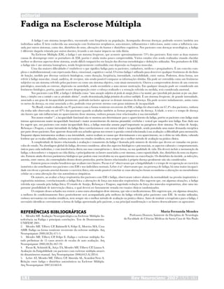 Fadiga na Esclerose Múltipla
A fadiga é um sintoma inespecífico, encontrado com freqüência na população. Acompanha diversas doenças, podendo ocorrer também nos
indivíduos sadios. É bem conhecida sua associação com fenômenos neoplásicos, auto-imunes, inflamatórios e infecciosos, assim como a influência cau-
sada por outros sintomas, como dor, distúrbios do sono, alterações do humor e distúrbios cognitivos. Nos pacientes com doenças neurológicas, a fadiga
é diferente daquela relatada por outros doentes, levando a um maior impacto na vida diária.
Na Esclerose Múltipla (EM), a fadiga é um sintoma freqüente, que acomete aproximadamente 75% dos pacientes. Está entre as duas maiores
causas de desemprego entre os portadores de EM, porém é ainda muito pouco compreendida. Vários estudos vêm sendo realizados visando elucidar
melhor os diversos aspectos desse sintoma, sendo difícil compará-los em função das diversas metodologias e definições utilizadas. Nos portadores de EM,
a fadiga não é um sintoma homogêneo, sendo freqüentemente confundida com depressão ou fraqueza muscular.
Uma das maiores dificuldades é estabelecer o que significa fadiga para os pacientes, cuidadores, médicos e pesquisadores. É um conceito com-
plexo e multidimensional, com repercussão física, emocional, cognitiva e social. O termo fadiga é utilizado para descrever qualquer fenômeno de declínio
de função, medido por diversas variáveis fisiológicas, como duração, freqüência, intensidade, excitabilidade, entre outras. Podemos, desta forma, nos
referir à fadiga muscular, visual, auditiva, de receptor, não sendo possível comparar as informações obtidas. Ela pode ser entendida como um fenômeno
subjetivo ou um sintoma referido pelos pacientes ou como um sintoma objetivo, com sinais mensuráveis. Outros a compreendem dentro de um contexto
psicológico, associada ao estresse, depressão ou ansiedade, sendo secundária a uma menor motivação. Em qualquer situação pode ser considerado um
fenômeno fisiológico, porém, quando ocorre desproporção entre o esforço realizado e a sensação referida ou medida, será considerada anormal.
Nos pacientes com EM, a fadiga é definida como “uma sensação subjetiva de perda de energia física e/ou mental, que é percebida pelo paciente ou por seus fami-
liares, e interfere com a vontade e com as atividades diárias”, sendo denominada fadiga primária da esclerose múltipla. É um sintoma freqüente, de grande intensidade,
associado a um grau de incapacidade persistente, podendo inclusive agravar os demais sintomas da doença. Ela pode ocorrer isoladamente, assim como
os surtos da doença, ou estar associada a eles, podendo estar presente mesmo com graus mínimos de incapacidade
No Brasil, estudo realizado em 95 pacientes com a forma remitente-recorrente da EM, a fadiga foi observada em 67,4% dos pacientes, embora
ela tenha sido observada em até 87% dos pacientes quando avaliadas também as formas progressivas da doença. A idade, o sexo e o tempo de doença
são fatores que não influenciam no aparecimento desse sintoma, embora possam estar relacionados à sua intensidade1
.
Nos nossos estudos1-3
, a incapacidade funcional não se mostrou um determinante para o aparecimento da fadiga, porém os pacientes com fadiga mais
intensa apresentavam maior incapacidade funcional e maior acometimento do sistema piramidal, cerebelar e vesical que naqueles sem fadiga. Esse dado nos
fez sugerir que, nos pacientes com maior incapacidade física, a fadiga muscular assume papel importante na patogênese deste sintoma. No relato de Araújo,
Rebouças e Fragoso, a maior intensidade da fadiga física correlacionou-se com menor idade e incapacidade, sendo postulada uma maior demanda energética
por parte desses pacientes. Esse aparente desacordo nos achados apenas nos remete à questão central relacionada à sua avaliação: a dificuldade para mensurá-la.
Enquanto alguns instrumentos avaliam a sua intensidade, outros avaliam as causas que determinaram o seu aparecimento, ou o efeito na vida diária, cabendo
lembrar que as escalas utilizadas, embora necessárias em estudos científicos, nem sempre são o melhor método de avaliação na prática clínica.
A complexidade de fatores relacionada à avaliação e tratamento da fadiga é ilustrada pelo número de decisões que devem ser tomadas em proto-
colos de estudo. Na abordagem global da fadiga, devemos considerar, além dos aspectos fisiológicos e psicossociais, os aspectos culturais e comportamentais,
únicos para cada indivíduo, e com interferência direta nas suas conseqüências e, desta forma, na sua qualidade de vida. Ela deverá incluir a mensuração da
fadiga, o desconforto e o impacto na vida diária, e principalmente os fatores associados a este sintoma, como espasticidade, dor, distúrbios do sono ou depres-
são. Existem ainda diversos parâmetros biológicos que podem estar envolvidos no seu aparecimento ou exacerbação. Os distúrbios da tireóide, as infecções,
anemia, entre outros, são contemplados dentro desses protocolos, porém fatores relacionados à própria doença geralmente não são considerados.
Existem poucos estudos brasileiros que avaliam estes fatores. Pavan et al.4
observaram que a fatigabilidade e o tempo de recuperação ao exercício
isométrico são semelhantes nos pacientes com EM e nos indivíduos normais. Lebre et al.5
observaram que, na presença de fadiga, há uma maior incapaci-
dade em elevar a pressão arterial durante o exercício físico, não sendo possível concluir se essas alterações foram secundárias a alterações no metabolismo
celular ou a uma alteração das vias autonômicas simpáticas.
Os autores, ao avaliar a força respiratória dos pacientes com EM e fadiga, observaram valores abaixo da normalidade na pressão inspiratória e
expiratória máximas, correlacionando a fadiga física a alterações de força nos músculos respiratórios. Eles sugerem que, em algumas situações, a fadiga
referida seja causada pela fadiga física. O estudo de Araújo, Rebouças e Fragoso, sugerindo redução da força dos músculos respiratórios, abre uma im-
portante possibilidade de intervenção clínica, a qual deverá ser futuramente testada em ensaios clínicos randomizados.
O conjunto desses achados nos remete a uma outra abordagem deste sintoma, que não a medicamentosa. Eles sugerem que, em algumas situações,
a melhora do condicionamento físico possivelmente será acompanhada pela melhora da fadiga referida pelos pacientes com EM. As escalas utilizadas,
embora necessárias em estudos científicos, nem sempre são o melhor método de avaliação na prática clínica. Antes de instituir a terapêutica para a fadiga, é
necessário identificar corretamente a forma de fadiga apresentada pelo paciente, a sua principal manifestação e os fatores desencadeantes ou agravantes.
REFERÊNCIAS BIBLIOGRÁFICAS
Mendes MF. Avaliação Neuropsicológica na Esclerose Múltipla: In-
terferência na Fadiga e principais correlações. Tese de Doutoramento.
UNIFESP, 2001.
Mendes MF, Tilbery CP, Balsimelli S, Felipe E, Moreira MA, Cruz
AMB. Fadiga na forma remitente recorrente da esclerose múltipla. Arq
Neuropsiquiatr 2000;58(2b):471-5.
Mendes MF, Tilbery CP, Felipe E. Fadiga e esclerose múltipla: Es-
tudo preliminar de 15 casos através de escalas de auto avaliação. Arq
Neuropsiquiatr 2000;58(2b):467-70.
Pavan K, Schimidt K, Ariça TA, Mendes MF, Tilbery CP, Lianza S.
Avaliação da Fatigabilidade em pacientes com esclerose múltipla através
do dinamômetro manual. Arq Neuropsiquiatr 2006;64(2-A):283-6.
Lebre AT, Mendes MF, Tilbery CP, Almeida AL, Scatolini-Neto A.
Relação entre fadiga e distúrbios autonômicos na Esclerose Múltipla.
Arq Neuropsiquiatr 2007;65:663-8.
1.
2.
3.
4.
5.
Maria Fernanda Mendes
Professora Doutora Assistente da Disciplina de Neurologia
da Faculdade de Ciências Médicas da Santa Casa de São Paulo
editorial
Rev Neurocienc 2007;15/3:181181
 