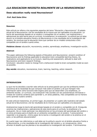 ¿LA EDUCACION NECESITA REALMENTE DE LA NEUROCIENCIA?

Does education really need Neuroscience?

Prof. Raúl Salas Silva




Resumen

Este artículo se refiere a los siguientes aspectos del tema "Educación y Neurociencia": El estado
actual de la Neurociencia y de los resultados de la misma que son aplicables a la educación. La
teoría del aprendizaje basado en el cerebro o compatible con el cerebro. Las implicaciones y
aplicaciones de esta teoría para el currículo, la enseñanza y la evaluación. La actitud que se debe
asumir en el ámbito educativo frente a la Neurociencia o a los resultados de la investigación del
cerebro. Se concluye que la educación tiene que cambiar de un modelo conductista a otro
compatible con el cerebro cuanto antes.

Palabras claves: educación, neurociencia, cerebro, aprendizaje, enseñanza, investigación-acción.

Abstract

This paper addresses the following aspects of Education and Neuroscience: present condition of
Neuroscience and its findings applicable to education brain compatible learning theory, its
implications and applications to curriculum, teaching and assessment; attitude to deal with
Neuroscience and brain research findings.
Conclusion: education needs to change from a behavioral model to brain compatible model as soon
as possible.

Key words: education, neuroscience, brain, learning, teaching, action research.




INTRODUCCION

Lo que me ha decidido a escribir este artículo es la preocupación por que los profesores tomen
conciencia de la necesidad de que conozcan más sobre el cerebro y de que manejen más
información sobre cómo funciona este órgano para que así desarrollen una enseñanza, un
ambiente escolar, un currículo, una evaluación más acordes con las características intrínsecas e
innatas de nuestros cerebros para aprender o, en otras palabras, más compatibles con la manera
como aprende nuestro cerebro.

En este artículo trataremos, en primer lugar, de presentar un cuadro sólo ilustrativo del estado
actual de la Neurociencia y de los resultados de la misma que son aplicables a la educación.

Analizaremos luego la teoría del aprendizaje basada en el cerebro o compatible con él. Enseguida
veremos las implicaciones y aplicaciones de esta teoría para el currículo, la enseñanza y la
evaluación. De un modo particular nos detendremos en los principios del aprendizaje del cerebro y
en otros principios para el diseño de un ambiente compatible con el cerebro. Y procuraremos
responder a la pregunta: ¿Cómo pasar de la teoría e investigación del cerebro a la práctica en el
aula y a las políticas educacionales?

En cuarto lugar nos referiremos a cuál debe ser la actitud a asumir en el ámbito educativo frente a
la Neurociencia, o a los resultados de la investigación del cerebro y, en consecuencia, cómo
afrontar el desafío que les plantea a los educadores la investigación del cerebro. Y terminaremos


                                                                                                      1
 