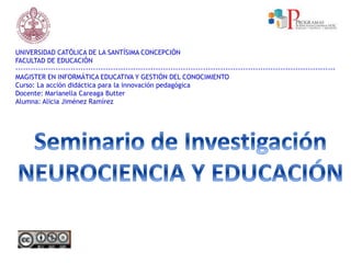 UNIVERSIDAD CATÓLICA DE LA SANTÍSIMA CONCEPCIÓN
FACULTAD DE EDUCACIÓN
--------------------------------------------------------------------------------------------------------------------------------
MAGISTER EN INFORMÁTICA EDUCATIVA Y GESTIÓN DEL CONOCIMIENTO
Curso: La acción didáctica para la innovación pedagógica
Docente: Marianella Careaga Butter
Alumna: Alicia Jiménez Ramírez
 