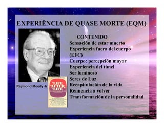 EXPERIÊNCIA DE QUASE MORTE (EQM)
CONTENIDO
Sensación de estar muerto
Experiencia fuera del cuerpo
(EFC)
Cuerpo: percepción mayorCuerpo: percepción mayor
Experiencia del túnel
Ser luminoso
Seres de Luz
Recapitulación de la vida
Renuencia a volver
Transformación de la personalidad
Raymond Moody Jr
 
