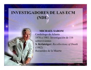 INVESTIGADORES DE LAS ECM
(NDE)
MICHAEL SABOM
Cardiólogo de AtlantaCardiólogo de Atlanta
1976 a 1981: Investigación de 116
sobrevivientes
S. Krëutziger: Recollections of Death
(1982)
Recuerdos de la Muerte
 