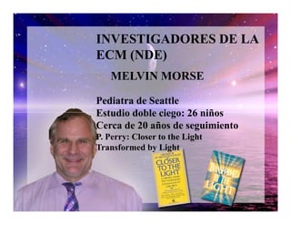 INVESTIGADORES DE LA
ECM (NDE)
Pediatra de Seattle
Estudio doble ciego: 26 niños
MELVIN MORSE
Estudio doble ciego: 26 niños
Cerca de 20 años de seguimiento
P. Perry: Closer to the Light
Transformed by Light
 