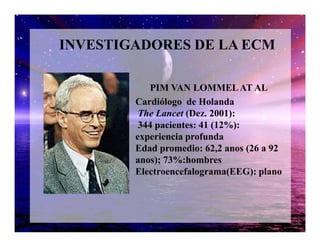 PIM VAN LOMMELAT AL
Cardiólogo de Holanda
The Lancet (Dez. 2001):
344 pacientes: 41 (12%):
INVESTIGADORES DE LA ECM
344 pacientes: 41 (12%):
experiencia profunda
Edad promedio: 62,2 anos (26 a 92
anos); 73%:hombres
Electroencefalograma(EEG): plano
 