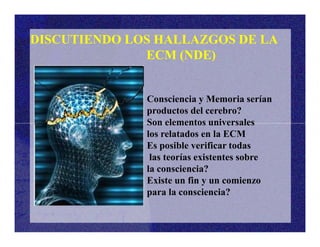 Consciencia y Memoria serían
productos del cerebro?
Son elementos universales
DISCUTIENDO LOS HALLAZGOS DE LA
ECM (NDE)
Son elementos universales
los relatados en la ECM
Es posible verificar todas
las teorías existentes sobre
la consciencia?
Existe un fin y un comienzo
para la consciencia?
 