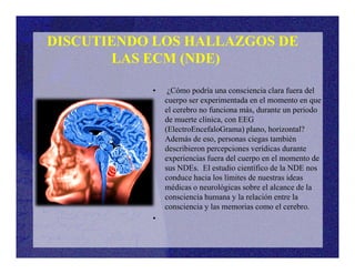 • ¿Cómo podría una consciencia clara fuera del
cuerpo ser experimentada en el momento en que
el cerebro no funciona más, durante un periodo
de muerte clínica, con EEG
(ElectroEncefaloGrama) plano, horizontal?
Además de eso, personas ciegas también
DISCUTIENDO LOS HALLAZGOS DE
LAS ECM (NDE)
Además de eso, personas ciegas también
describieron percepciones verídicas durante
experiencias fuera del cuerpo en el momento de
sus NDEs. El estudio científico de la NDE nos
conduce hacia los límites de nuestras ideas
médicas o neurológicas sobre el alcance de la
consciencia humana y la relación entre la
consciencia y las memorias como el cerebro.
•
 