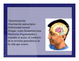 Desorientación
Alucinación autoscópica
Enfermedad mental
Drogas: como Ketamina/setas
Desorientación
Alucinación autoscópica
Enfermedad mental
Drogas: como Ketamina/setasDrogas: como Ketamina/setas
Memorias fragmentadas y
tomadas al acaso, al contrario
de la revisión panorámica de
la vida que ocurre.
Drogas: como Ketamina/setas
Memorias fragmentadas y
tomadas al acaso, al contrario
de la revisión panorámica de
la vida que ocurre.
 