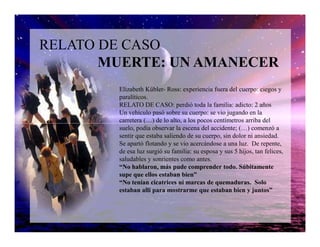 RELATO DE CASO
MUERTE: UN AMANECER
Elizabeth Kübler- Ross: experiencia fuera del cuerpo: ciegos y
paralíticos.
RELATO DE CASO: perdió toda la familia: adicto: 2 años
Un vehículo pasó sobre su cuerpo: se vio jugando en la
carretera (…) de lo alto, a los pocos centímetros arriba delcarretera (…) de lo alto, a los pocos centímetros arriba del
suelo, podía observar la escena del accidente; (…) comenzó a
sentir que estaba saliendo de su cuerpo, sin dolor ni ansiedad.
Se apartó flotando y se vio acercándose a una luz. De repente,
de esa luz surgió su familia: su esposa y sus 5 hijos, tan felices,
saludables y sonrientes como antes.
“No hablaron, más pude comprender todo. Súbitamente
supe que ellos estaban bien”
“No tenían cicatrices ni marcas de quemaduras. Solo
estaban allí para mostrarme que estaban bien y juntos”
 