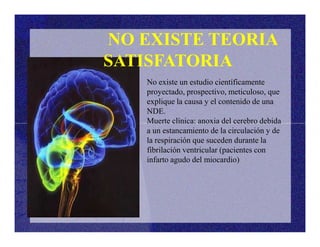 No existe un estudio científicamente
proyectado, prospectivo, meticuloso, que
explique la causa y el contenido de una
NDE.
Muerte clínica: anoxia del cerebro debida
NO EXISTE TEORIA
SATISFATORIA
Muerte clínica: anoxia del cerebro debida
a un estancamiento de la circulación y de
la respiración que suceden durante la
fibrilación ventricular (pacientes con
infarto agudo del miocardio)
 